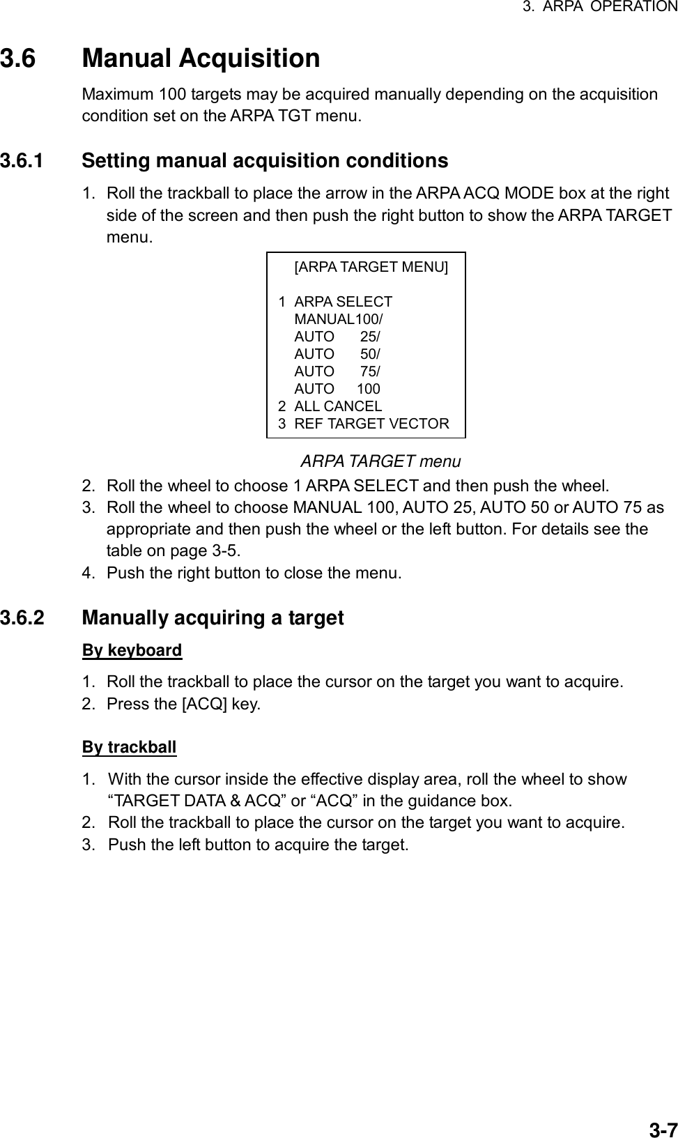 3. ARPA OPERATION  3-7 [ARPA TARGET MENU] 1 ARPA SELECT  MANUAL100/  AUTO  25/  AUTO  50/  AUTO  75/   AUTO   100 2 ALL CANCEL 3 REF TARGET VECTOR3.6 Manual Acquisition Maximum 100 targets may be acquired manually depending on the acquisition condition set on the ARPA TGT menu.    3.6.1  Setting manual acquisition conditions 1.  Roll the trackball to place the arrow in the ARPA ACQ MODE box at the right side of the screen and then push the right button to show the ARPA TARGET menu.           ARPA TARGET menu 2.  Roll the wheel to choose 1 ARPA SELECT and then push the wheel. 3.  Roll the wheel to choose MANUAL 100, AUTO 25, AUTO 50 or AUTO 75 as appropriate and then push the wheel or the left button. For details see the table on page 3-5. 4.  Push the right button to close the menu.  3.6.2  Manually acquiring a target By keyboard 1.  Roll the trackball to place the cursor on the target you want to acquire. 2.  Press the [ACQ] key.    By trackball 1.  With the cursor inside the effective display area, roll the wheel to show “TARGET DATA &amp; ACQ” or “ACQ” in the guidance box. 2.  Roll the trackball to place the cursor on the target you want to acquire. 3.  Push the left button to acquire the target.    