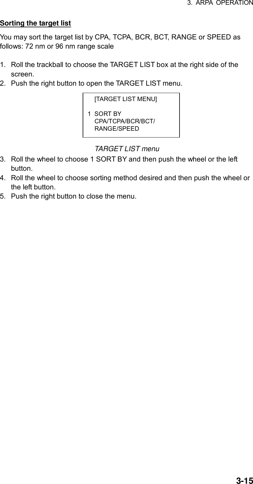 3. ARPA OPERATION  3-15  [TARGET LIST MENU]  1 SORT BY  CPA/TCPA/BCR/BCT/  RANGE/SPEED Sorting the target list You may sort the target list by CPA, TCPA, BCR, BCT, RANGE or SPEED as follows: 72 nm or 96 nm range scale  1.  Roll the trackball to choose the TARGET LIST box at the right side of the screen. 2.  Push the right button to open the TARGET LIST menu.        TARGET LIST menu 3.  Roll the wheel to choose 1 SORT BY and then push the wheel or the left button. 4.  Roll the wheel to choose sorting method desired and then push the wheel or the left button. 5.  Push the right button to close the menu.  