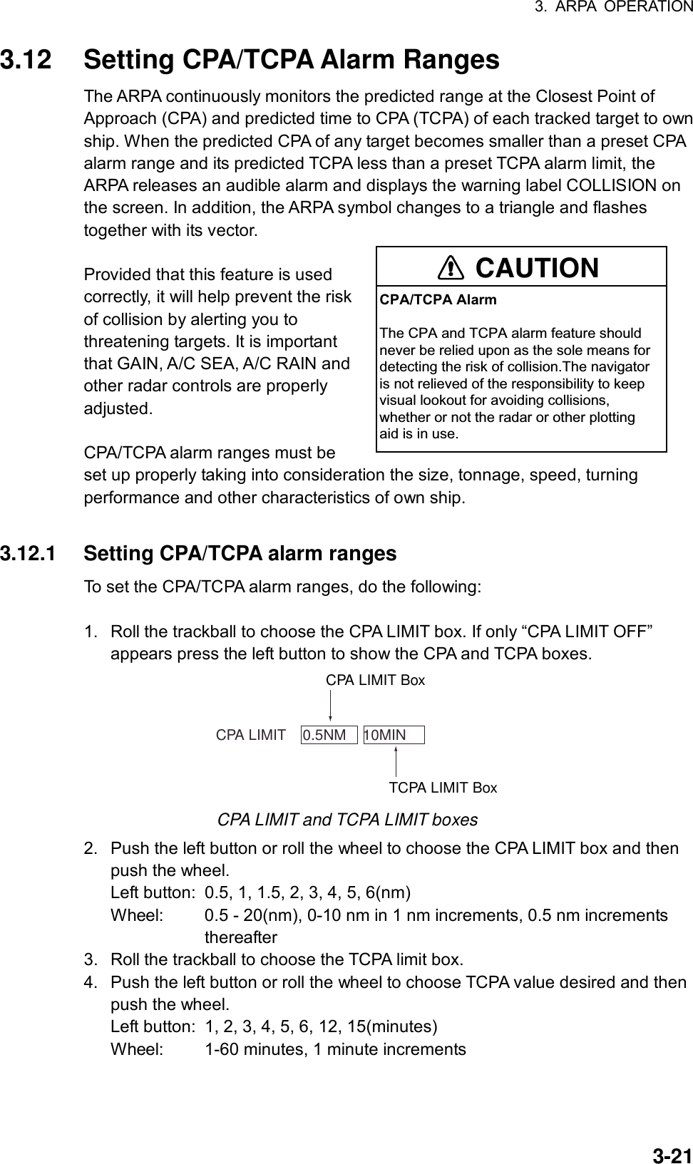 3. ARPA OPERATION  3-213.12  Setting CPA/TCPA Alarm Ranges The ARPA continuously monitors the predicted range at the Closest Point of Approach (CPA) and predicted time to CPA (TCPA) of each tracked target to own ship. When the predicted CPA of any target becomes smaller than a preset CPA alarm range and its predicted TCPA less than a preset TCPA alarm limit, the ARPA releases an audible alarm and displays the warning label COLLISION on the screen. In addition, the ARPA symbol changes to a triangle and flashes together with its vector.    Provided that this feature is used correctly, it will help prevent the risk of collision by alerting you to threatening targets. It is important that GAIN, A/C SEA, A/C RAIN and other radar controls are properly adjusted.  CPA/TCPA alarm ranges must be set up properly taking into consideration the size, tonnage, speed, turning performance and other characteristics of own ship.  3.12.1  Setting CPA/TCPA alarm ranges To set the CPA/TCPA alarm ranges, do the following:  1.  Roll the trackball to choose the CPA LIMIT box. If only “CPA LIMIT OFF” appears press the left button to show the CPA and TCPA boxes.      CPA LIMIT    0.5NM    10MINTCPA LIMIT BoxCPA LIMIT Box CPA LIMIT and TCPA LIMIT boxes 2.  Push the left button or roll the wheel to choose the CPA LIMIT box and then push the wheel. Left button:  0.5, 1, 1.5, 2, 3, 4, 5, 6(nm) Wheel:  0.5 - 20(nm), 0-10 nm in 1 nm increments, 0.5 nm increments              thereafter 3.  Roll the trackball to choose the TCPA limit box. 4.  Push the left button or roll the wheel to choose TCPA value desired and then push the wheel. Left button:  1, 2, 3, 4, 5, 6, 12, 15(minutes) Wheel:  1-60 minutes, 1 minute increments CAUTIONCPA/TCPA AlarmThe CPA and TCPA alarm feature shouldnever be relied upon as the sole means fordetecting the risk of collision.The navigatoris not relieved of the responsibility to keepvisual lookout for avoiding collisions,whether or not the radar or other plottingaid is in use.