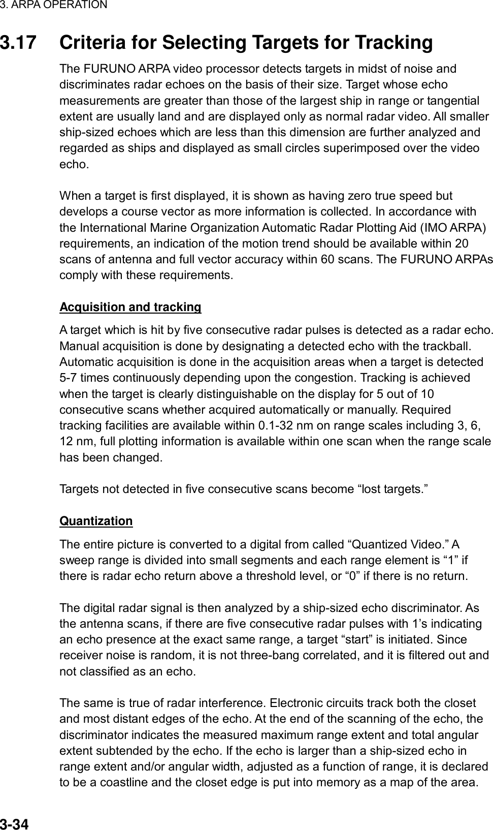 3. ARPA OPERATION  3-34 3.17  Criteria for Selecting Targets for Tracking The FURUNO ARPA video processor detects targets in midst of noise and discriminates radar echoes on the basis of their size. Target whose echo measurements are greater than those of the largest ship in range or tangential extent are usually land and are displayed only as normal radar video. All smaller ship-sized echoes which are less than this dimension are further analyzed and regarded as ships and displayed as small circles superimposed over the video echo.  When a target is first displayed, it is shown as having zero true speed but develops a course vector as more information is collected. In accordance with the International Marine Organization Automatic Radar Plotting Aid (IMO ARPA) requirements, an indication of the motion trend should be available within 20 scans of antenna and full vector accuracy within 60 scans. The FURUNO ARPAs comply with these requirements.  Acquisition and tracking A target which is hit by five consecutive radar pulses is detected as a radar echo. Manual acquisition is done by designating a detected echo with the trackball. Automatic acquisition is done in the acquisition areas when a target is detected 5-7 times continuously depending upon the congestion. Tracking is achieved when the target is clearly distinguishable on the display for 5 out of 10 consecutive scans whether acquired automatically or manually. Required tracking facilities are available within 0.1-32 nm on range scales including 3, 6, 12 nm, full plotting information is available within one scan when the range scale has been changed.  Targets not detected in five consecutive scans become “lost targets.”  Quantization The entire picture is converted to a digital from called “Quantized Video.” A sweep range is divided into small segments and each range element is “1” if there is radar echo return above a threshold level, or “0” if there is no return.  The digital radar signal is then analyzed by a ship-sized echo discriminator. As the antenna scans, if there are five consecutive radar pulses with 1’s indicating an echo presence at the exact same range, a target “start” is initiated. Since receiver noise is random, it is not three-bang correlated, and it is filtered out and not classified as an echo.  The same is true of radar interference. Electronic circuits track both the closet and most distant edges of the echo. At the end of the scanning of the echo, the discriminator indicates the measured maximum range extent and total angular extent subtended by the echo. If the echo is larger than a ship-sized echo in range extent and/or angular width, adjusted as a function of range, it is declared to be a coastline and the closet edge is put into memory as a map of the area. 