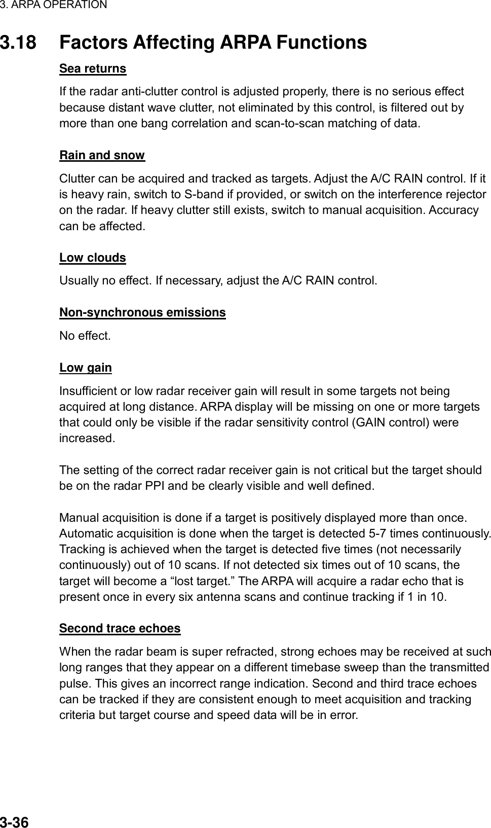 3. ARPA OPERATION  3-36 3.18  Factors Affecting ARPA Functions Sea returns If the radar anti-clutter control is adjusted properly, there is no serious effect because distant wave clutter, not eliminated by this control, is filtered out by more than one bang correlation and scan-to-scan matching of data.  Rain and snow Clutter can be acquired and tracked as targets. Adjust the A/C RAIN control. If it is heavy rain, switch to S-band if provided, or switch on the interference rejector on the radar. If heavy clutter still exists, switch to manual acquisition. Accuracy can be affected.  Low clouds Usually no effect. If necessary, adjust the A/C RAIN control.  Non-synchronous emissions No effect.  Low gain Insufficient or low radar receiver gain will result in some targets not being acquired at long distance. ARPA display will be missing on one or more targets that could only be visible if the radar sensitivity control (GAIN control) were increased.  The setting of the correct radar receiver gain is not critical but the target should be on the radar PPI and be clearly visible and well defined.  Manual acquisition is done if a target is positively displayed more than once. Automatic acquisition is done when the target is detected 5-7 times continuously. Tracking is achieved when the target is detected five times (not necessarily continuously) out of 10 scans. If not detected six times out of 10 scans, the target will become a “lost target.” The ARPA will acquire a radar echo that is present once in every six antenna scans and continue tracking if 1 in 10.  Second trace echoes When the radar beam is super refracted, strong echoes may be received at such long ranges that they appear on a different timebase sweep than the transmitted pulse. This gives an incorrect range indication. Second and third trace echoes can be tracked if they are consistent enough to meet acquisition and tracking criteria but target course and speed data will be in error. 