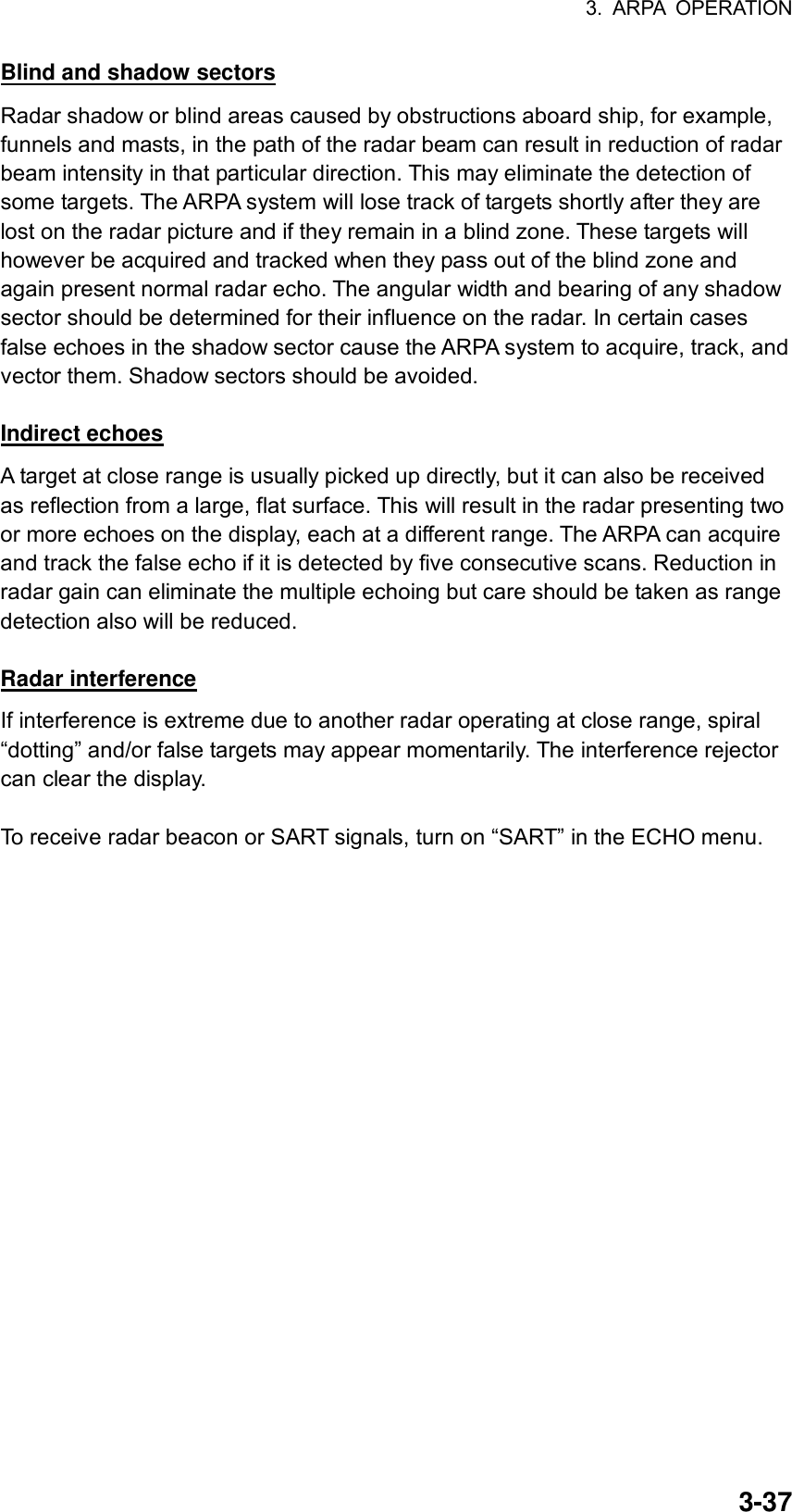 3. ARPA OPERATION  3-37Blind and shadow sectors Radar shadow or blind areas caused by obstructions aboard ship, for example, funnels and masts, in the path of the radar beam can result in reduction of radar beam intensity in that particular direction. This may eliminate the detection of some targets. The ARPA system will lose track of targets shortly after they are lost on the radar picture and if they remain in a blind zone. These targets will however be acquired and tracked when they pass out of the blind zone and again present normal radar echo. The angular width and bearing of any shadow sector should be determined for their influence on the radar. In certain cases false echoes in the shadow sector cause the ARPA system to acquire, track, and vector them. Shadow sectors should be avoided.  Indirect echoes A target at close range is usually picked up directly, but it can also be received as reflection from a large, flat surface. This will result in the radar presenting two or more echoes on the display, each at a different range. The ARPA can acquire and track the false echo if it is detected by five consecutive scans. Reduction in radar gain can eliminate the multiple echoing but care should be taken as range detection also will be reduced.  Radar interference If interference is extreme due to another radar operating at close range, spiral “dotting” and/or false targets may appear momentarily. The interference rejector can clear the display.  To receive radar beacon or SART signals, turn on “SART” in the ECHO menu. 