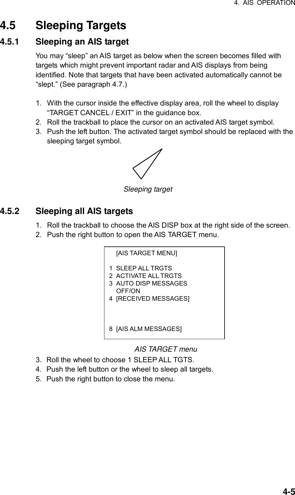 4. AIS OPERATION  4-5 [AIS TARGET MENU]  1 SLEEP ALL TRGTS 2 ACTIVATE ALL TRGTS 3 AUTO DISP MESSAGES  OFF/ON 4 [RECEIVED MESSAGES]    8 [AIS ALM MESSAGES] 4.5 Sleeping Targets 4.5.1  Sleeping an AIS target You may “sleep” an AIS target as below when the screen becomes filled with targets which might prevent important radar and AIS displays from being identified. Note that targets that have been activated automatically cannot be “slept.” (See paragraph 4.7.)  1.  With the cursor inside the effective display area, roll the wheel to display “TARGET CANCEL / EXIT” in the guidance box. 2.  Roll the trackball to place the cursor on an activated AIS target symbol. 3.  Push the left button. The activated target symbol should be replaced with the sleeping target symbol.  Sleeping target  4.5.2 Sleeping all AIS targets 1.  Roll the trackball to choose the AIS DISP box at the right side of the screen. 2.  Push the right button to open the AIS TARGET menu.            AIS TARGET menu 3.  Roll the wheel to choose 1 SLEEP ALL TGTS. 4.  Push the left button or the wheel to sleep all targets. 5.  Push the right button to close the menu.     