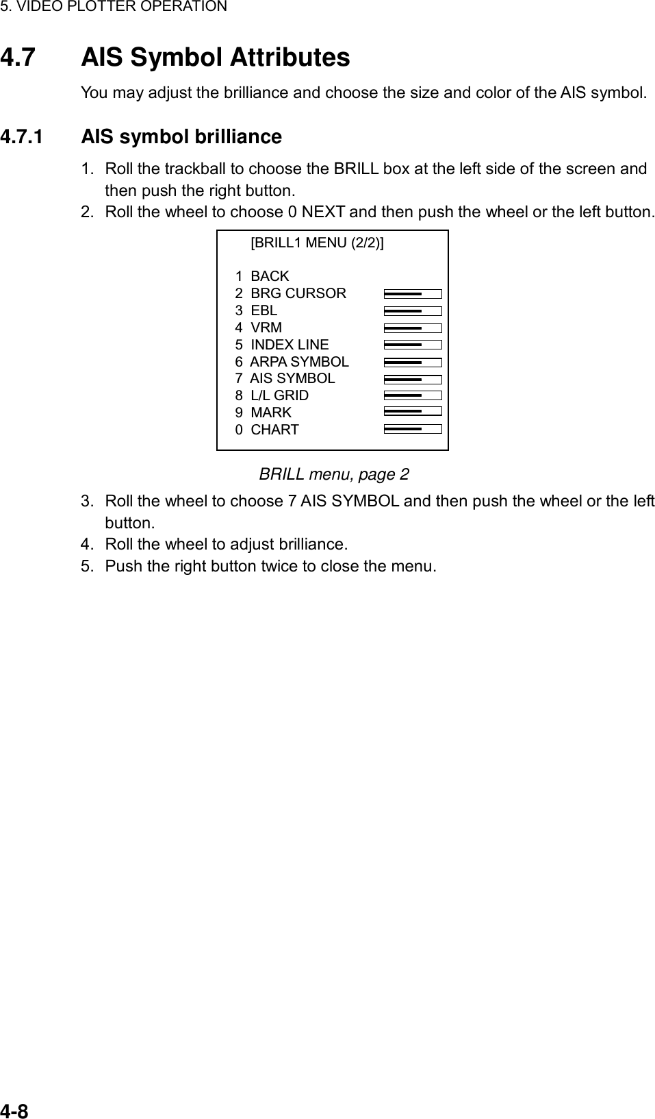 5. VIDEO PLOTTER OPERATION  4-8 4.7 AIS Symbol Attributes You may adjust the brilliance and choose the size and color of the AIS symbol.  4.7.1 AIS symbol brilliance 1.  Roll the trackball to choose the BRILL box at the left side of the screen and then push the right button. 2.  Roll the wheel to choose 0 NEXT and then push the wheel or the left button.     [BRILL1 MENU (2/2)]1  BACK2  BRG CURSOR3  EBL4  VRM5  INDEX LINE6  ARPA SYMBOL7  AIS SYMBOL8  L/L GRID9  MARK0  CHART BRILL menu, page 2 3.  Roll the wheel to choose 7 AIS SYMBOL and then push the wheel or the left button. 4.  Roll the wheel to adjust brilliance. 5.  Push the right button twice to close the menu.  