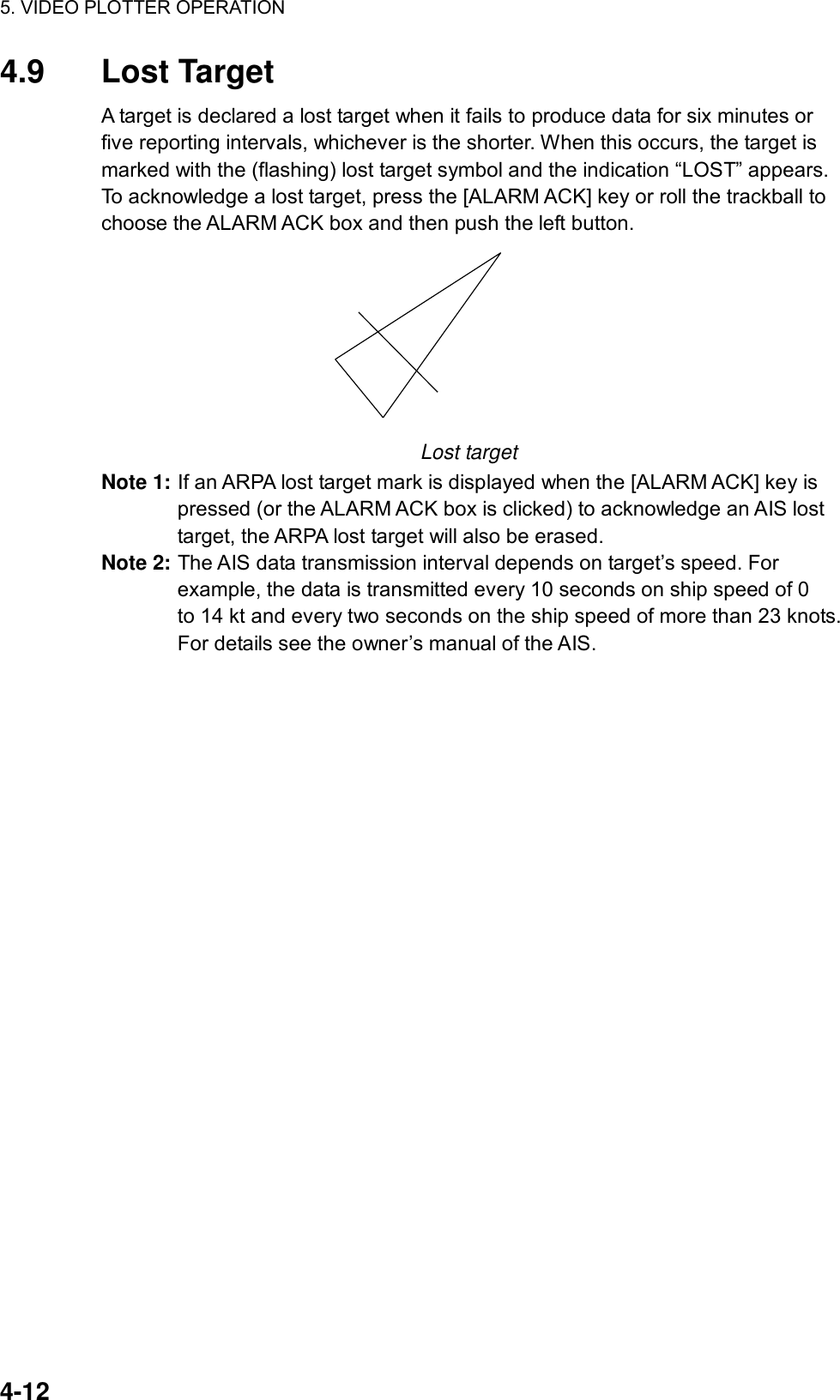 5. VIDEO PLOTTER OPERATION  4-12 4.9 Lost Target A target is declared a lost target when it fails to produce data for six minutes or five reporting intervals, whichever is the shorter. When this occurs, the target is marked with the (flashing) lost target symbol and the indication “LOST” appears. To acknowledge a lost target, press the [ALARM ACK] key or roll the trackball to choose the ALARM ACK box and then push the left button.    Lost target Note 1: If an ARPA lost target mark is displayed when the [ALARM ACK] key is pressed (or the ALARM ACK box is clicked) to acknowledge an AIS lost target, the ARPA lost target will also be erased.   Note 2: The AIS data transmission interval depends on target’s speed. For example, the data is transmitted every 10 seconds on ship speed of 0   to 14 kt and every two seconds on the ship speed of more than 23 knots. For details see the owner’s manual of the AIS.     