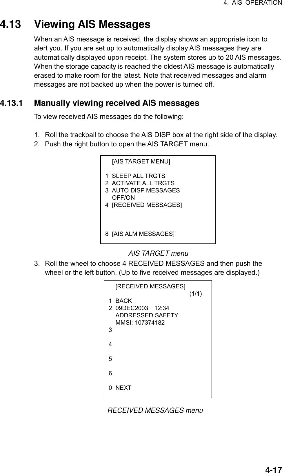 4. AIS OPERATION  4-17 [AIS TARGET MENU]  1 SLEEP ALL TRGTS 2 ACTIVATE ALL TRGTS 3 AUTO DISP MESSAGES  OFF/ON 4 [RECEIVED MESSAGES]     8 [AIS ALM MESSAGES]  [RECEIVED MESSAGES]                           (1/1) 1 BACK 2 09DEC2003  12:34  ADDRESSED SAFETY  MMSI: 107374182 3  4  5  6  0 NEXT 4.13 Viewing AIS Messages When an AIS message is received, the display shows an appropriate icon to alert you. If you are set up to automatically display AIS messages they are automatically displayed upon receipt. The system stores up to 20 AIS messages. When the storage capacity is reached the oldest AIS message is automatically erased to make room for the latest. Note that received messages and alarm messages are not backed up when the power is turned off.  4.13.1  Manually viewing received AIS messages To view received AIS messages do the following:  1.  Roll the trackball to choose the AIS DISP box at the right side of the display. 2.  Push the right button to open the AIS TARGET menu.            AIS TARGET menu 3.  Roll the wheel to choose 4 RECEIVED MESSAGES and then push the wheel or the left button. (Up to five received messages are displayed.)                        RECEIVED MESSAGES menu 