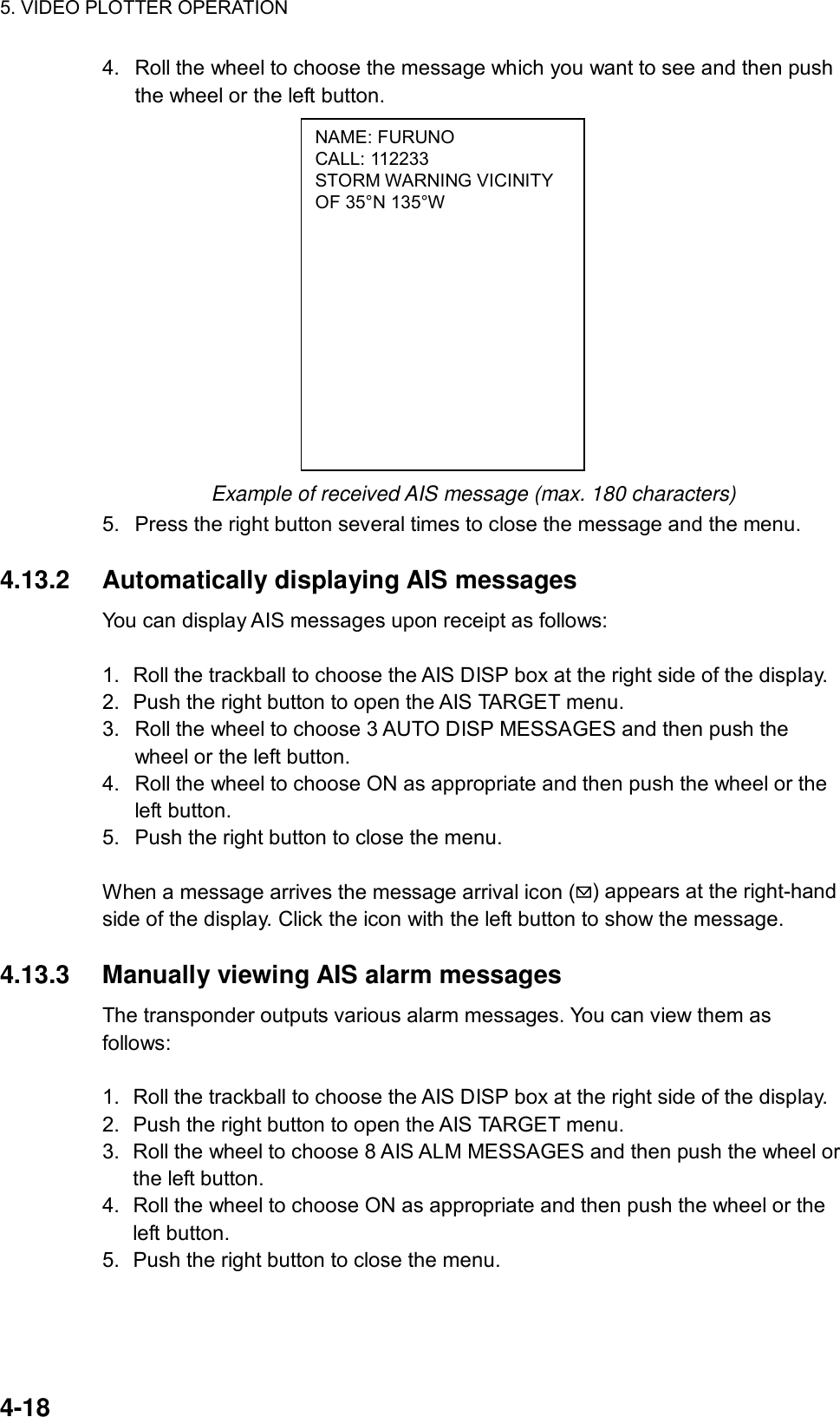 5. VIDEO PLOTTER OPERATION  4-18 NAME: FURUNO CALL: 112233 STORM WARNING VICINITY OF 35°N 135°W 4.  Roll the wheel to choose the message which you want to see and then push the wheel or the left button.              Example of received AIS message (max. 180 characters) 5.  Press the right button several times to close the message and the menu.  4.13.2 Automatically displaying AIS messages You can display AIS messages upon receipt as follows:  1.  Roll the trackball to choose the AIS DISP box at the right side of the display. 2.  Push the right button to open the AIS TARGET menu. 3.  Roll the wheel to choose 3 AUTO DISP MESSAGES and then push the wheel or the left button. 4.  Roll the wheel to choose ON as appropriate and then push the wheel or the left button. 5.  Push the right button to close the menu.    When a message arrives the message arrival icon ( ) appears at the right-hand side of the display. Click the icon with the left button to show the message.  4.13.3  Manually viewing AIS alarm messages The transponder outputs various alarm messages. You can view them as follows:  1.  Roll the trackball to choose the AIS DISP box at the right side of the display. 2.  Push the right button to open the AIS TARGET menu. 3.  Roll the wheel to choose 8 AIS ALM MESSAGES and then push the wheel or the left button. 4.  Roll the wheel to choose ON as appropriate and then push the wheel or the left button. 5.  Push the right button to close the menu.     