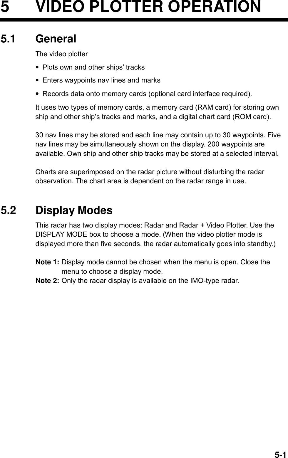  5-15  VIDEO PLOTTER OPERATION 5.1 General The video plotter • Plots own and other ships’ tracks • Enters waypoints nav lines and marks • Records data onto memory cards (optional card interface required). It uses two types of memory cards, a memory card (RAM card) for storing own ship and other ship’s tracks and marks, and a digital chart card (ROM card).    30 nav lines may be stored and each line may contain up to 30 waypoints. Five nav lines may be simultaneously shown on the display. 200 waypoints are available. Own ship and other ship tracks may be stored at a selected interval.    Charts are superimposed on the radar picture without disturbing the radar observation. The chart area is dependent on the radar range in use.     5.2 Display Modes This radar has two display modes: Radar and Radar + Video Plotter. Use the DISPLAY MODE box to choose a mode. (When the video plotter mode is displayed more than five seconds, the radar automatically goes into standby.)  Note 1: Display mode cannot be chosen when the menu is open. Close the menu to choose a display mode. Note 2: Only the radar display is available on the IMO-type radar.  