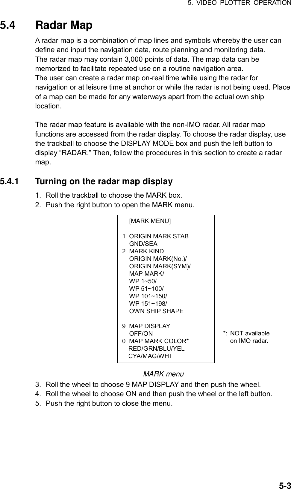 5. VIDEO PLOTTER OPERATION  5-3 [MARK MENU]  1  ORIGIN MARK STAB  GND/SEA 2 MARK KIND  ORIGIN MARK(No.)/  ORIGIN MARK(SYM)/  MAP MARK/  WP 1~50/  WP 51~100/  WP 101~150/  WP 151~198/   OWN SHIP SHAPE   9 MAP DISPLAY  OFF/ON 0  MAP MARK COLOR* RED/GRN/BLU/YEL CYA/MAG/WHT 5.4 Radar Map A radar map is a combination of map lines and symbols whereby the user can define and input the navigation data, route planning and monitoring data.   The radar map may contain 3,000 points of data. The map data can be memorized to facilitate repeated use on a routine navigation area. The user can create a radar map on-real time while using the radar for navigation or at leisure time at anchor or while the radar is not being used. Place of a map can be made for any waterways apart from the actual own ship location.   The radar map feature is available with the non-IMO radar. All radar map functions are accessed from the radar display. To choose the radar display, use the trackball to choose the DISPLAY MODE box and push the left button to display “RADAR.” Then, follow the procedures in this section to create a radar map.  5.4.1  Turning on the radar map display 1.  Roll the trackball to choose the MARK box. 2.  Push the right button to open the MARK menu.                   MARK menu 3.  Roll the wheel to choose 9 MAP DISPLAY and then push the wheel. 4.  Roll the wheel to choose ON and then push the wheel or the left button.   5.  Push the right button to close the menu.     *: NOT available on IMO radar. 