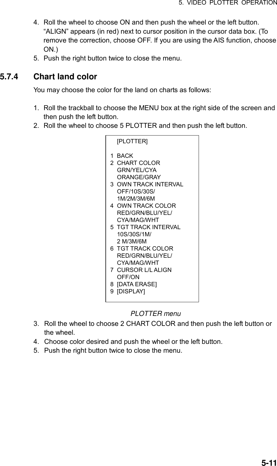 5. VIDEO PLOTTER OPERATION  5-11 [PLOTTER]  1 BACK 2 CHART COLOR  GRN/YEL/CYA  ORANGE/GRAY 3 OWN TRACK INTERVAL  OFF/10S/30S/  1M/2M/3M/6M 4 OWN TRACK COLOR  RED/GRN/BLU/YEL/  CYA/MAG/WHT 5 TGT TRACK INTERVAL  10S/30S/1M/  2 M/3M/6M 6 TGT TRACK COLOR  RED/GRN/BLU/YEL/  CYA/MAG/WHT 7 CURSOR L/L ALIGN  OFF/ON 8 [DATA ERASE] 9 [DISPLAY] 4.  Roll the wheel to choose ON and then push the wheel or the left button. “ALIGN” appears (in red) next to cursor position in the cursor data box. (To remove the correction, choose OFF. If you are using the AIS function, choose ON.) 5.  Push the right button twice to close the menu.  5.7.4 Chart land color You may choose the color for the land on charts as follows:  1.  Roll the trackball to choose the MENU box at the right side of the screen and then push the left button. 2.  Roll the wheel to choose 5 PLOTTER and then push the left button.                     PLOTTER menu 3.  Roll the wheel to choose 2 CHART COLOR and then push the left button or the wheel. 4.  Choose color desired and push the wheel or the left button. 5.  Push the right button twice to close the menu. 