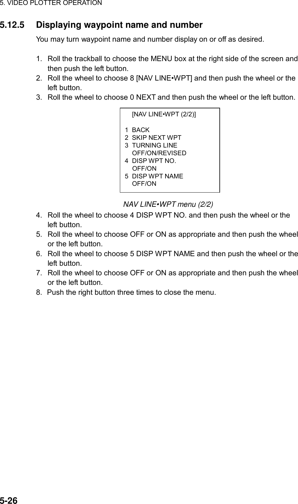 5. VIDEO PLOTTER OPERATION  5-26   [NAV LINE•WPT (2/2)]  1 BACK 2 SKIP NEXT WPT 3 TURNING LINE  OFF/ON/REVISED 4 DISP WPT NO.  OFF/ON 5 DISP WPT NAME  OFF/ON 5.12.5  Displaying waypoint name and number You may turn waypoint name and number display on or off as desired.  1.  Roll the trackball to choose the MENU box at the right side of the screen and then push the left button. 2.  Roll the wheel to choose 8 [NAV LINE•WPT] and then push the wheel or the left button. 3.  Roll the wheel to choose 0 NEXT and then push the wheel or the left button.           NAV LINE•WPT menu (2/2) 4.  Roll the wheel to choose 4 DISP WPT NO. and then push the wheel or the left button. 5.  Roll the wheel to choose OFF or ON as appropriate and then push the wheel or the left button. 6.  Roll the wheel to choose 5 DISP WPT NAME and then push the wheel or the left button. 7.  Roll the wheel to choose OFF or ON as appropriate and then push the wheel or the left button. 8.  Push the right button three times to close the menu.   