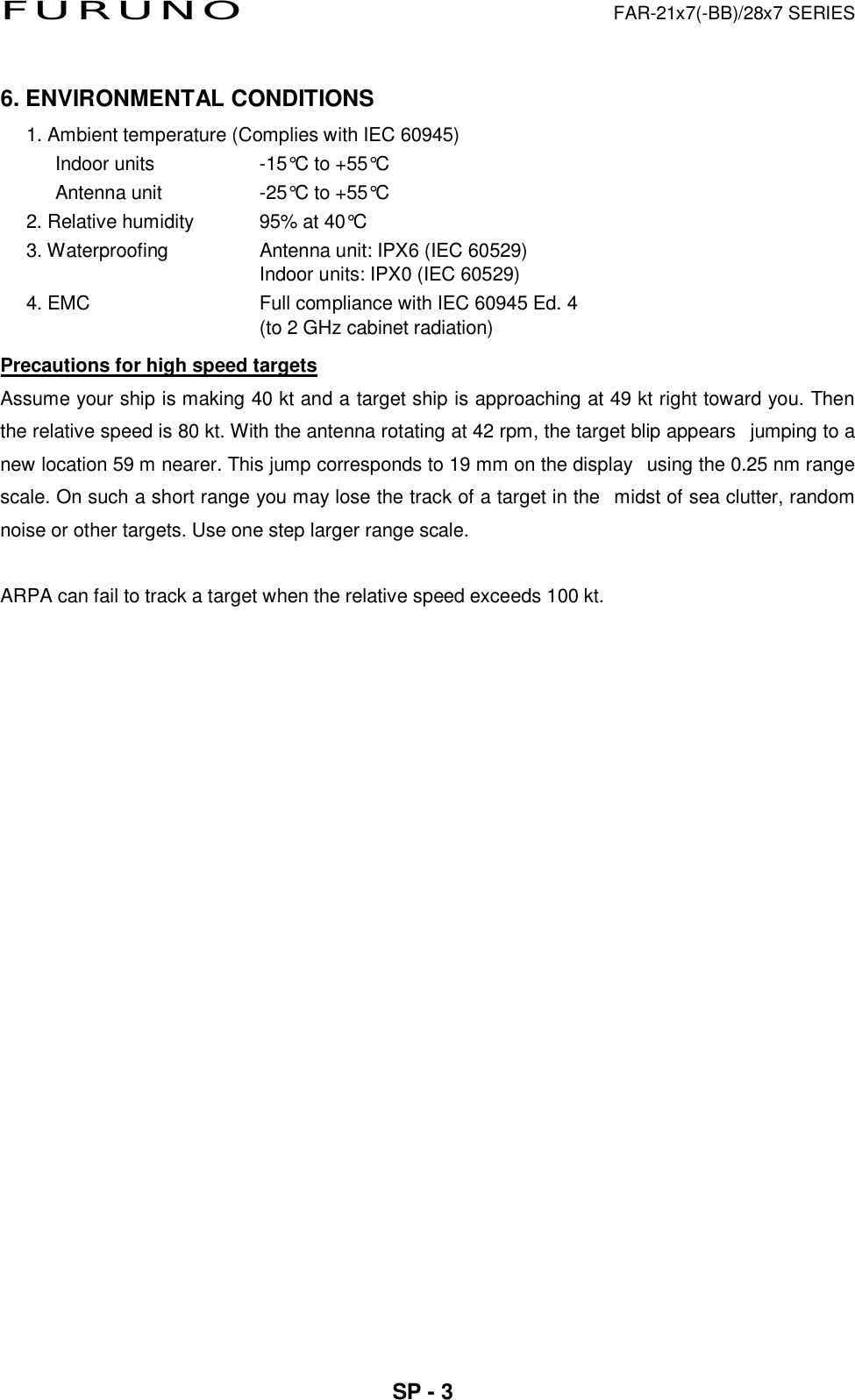FURUNO  FAR-21x7(-BB)/28x7 SERIES  SP - 3   6. ENVIRONMENTAL CONDITIONS 1. Ambient temperature (Complies with IEC 60945)    Indoor units  -15°C to +55°C    Antenna unit  -25°C to +55°C  2. Relative humidity  95% at 40°C   3. Waterproofing  Antenna unit: IPX6 (IEC 60529) Indoor units: IPX0 (IEC 60529) 4. EMC    Full compliance with IEC 60945 Ed. 4   (to 2 GHz cabinet radiation) Precautions for high speed targets Assume your ship is making 40 kt and a target ship is approaching at 49 kt right toward you. Then the relative speed is 80 kt. With the antenna rotating at 42 rpm, the target blip appearsjumping to a new location 59 m nearer. This jump corresponds to 19 mm on the displayusing the 0.25 nm range scale. On such a short range you may lose the track of a target in themidst of sea clutter, random noise or other targets. Use one step larger range scale.  ARPA can fail to track a target when the relative speed exceeds 100 kt.   