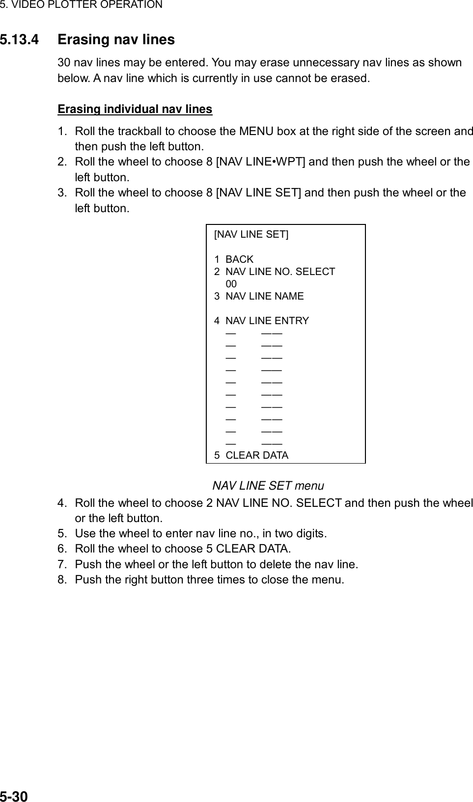 5. VIDEO PLOTTER OPERATION  5-30 [NAV LINE SET]  1 BACK 2  NAV LINE NO. SELECT  00 3  NAV LINE NAME   4  NAV LINE ENTRY  —  — —  —  — —  —  — —  — ——  —  — —  —  — —  —  — —  —  — —  —  — —  —  — — 5CLEAR DATA5.13.4 Erasing nav lines 30 nav lines may be entered. You may erase unnecessary nav lines as shown below. A nav line which is currently in use cannot be erased.  Erasing individual nav lines 1.  Roll the trackball to choose the MENU box at the right side of the screen and then push the left button. 2.  Roll the wheel to choose 8 [NAV LINE•WPT] and then push the wheel or the left button. 3.  Roll the wheel to choose 8 [NAV LINE SET] and then push the wheel or the left button.                   NAV LINE SET menu 4.  Roll the wheel to choose 2 NAV LINE NO. SELECT and then push the wheel or the left button. 5.  Use the wheel to enter nav line no., in two digits. 6.  Roll the wheel to choose 5 CLEAR DATA. 7.  Push the wheel or the left button to delete the nav line. 8.  Push the right button three times to close the menu.  