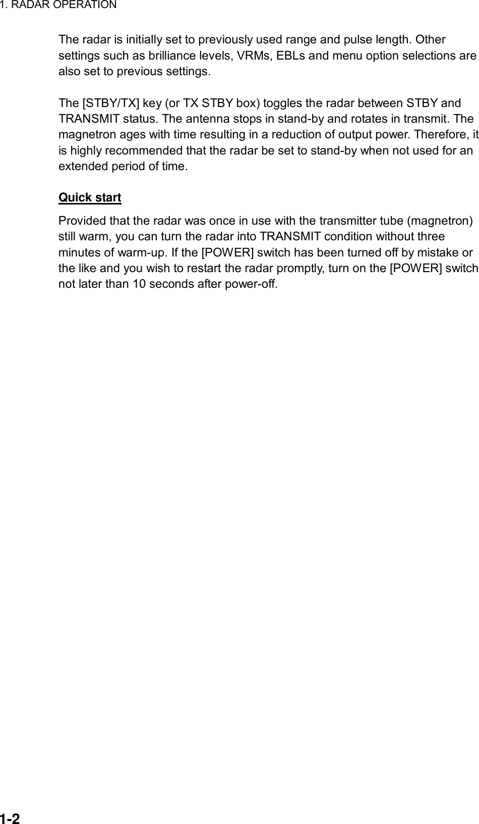 1. RADAR OPERATION  1-2 The radar is initially set to previously used range and pulse length. Other settings such as brilliance levels, VRMs, EBLs and menu option selections are also set to previous settings.    The [STBY/TX] key (or TX STBY box) toggles the radar between STBY and TRANSMIT status. The antenna stops in stand-by and rotates in transmit. The magnetron ages with time resulting in a reduction of output power. Therefore, it is highly recommended that the radar be set to stand-by when not used for an extended period of time.  Quick start Provided that the radar was once in use with the transmitter tube (magnetron) still warm, you can turn the radar into TRANSMIT condition without three minutes of warm-up. If the [POWER] switch has been turned off by mistake or the like and you wish to restart the radar promptly, turn on the [POWER] switch not later than 10 seconds after power-off. 