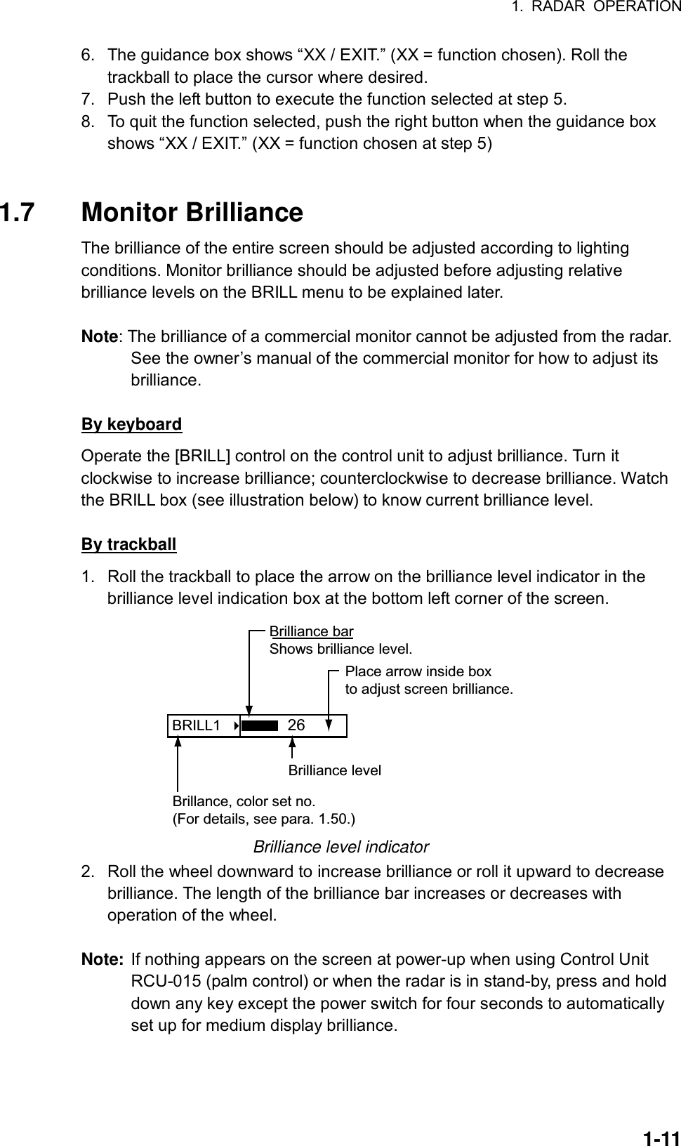 1. RADAR OPERATION  1-116.  The guidance box shows “XX / EXIT.” (XX = function chosen). Roll the trackball to place the cursor where desired. 7.  Push the left button to execute the function selected at step 5. 8.  To quit the function selected, push the right button when the guidance box shows “XX / EXIT.” (XX = function chosen at step 5)   1.7 Monitor Brilliance  The brilliance of the entire screen should be adjusted according to lighting conditions. Monitor brilliance should be adjusted before adjusting relative brilliance levels on the BRILL menu to be explained later.  Note: The brilliance of a commercial monitor cannot be adjusted from the radar. See the owner’s manual of the commercial monitor for how to adjust its brilliance.  By keyboard Operate the [BRILL] control on the control unit to adjust brilliance. Turn it clockwise to increase brilliance; counterclockwise to decrease brilliance. Watch the BRILL box (see illustration below) to know current brilliance level.  By trackball 1.  Roll the trackball to place the arrow on the brilliance level indicator in the brilliance level indication box at the bottom left corner of the screen.   BRILL1    Place arrow inside boxto adjust screen brilliance.Brilliance barShows brilliance level.26Brilliance levelBrillance, color set no.(For details, see para. 1.50.) Brilliance level indicator 2.  Roll the wheel downward to increase brilliance or roll it upward to decrease brilliance. The length of the brilliance bar increases or decreases with operation of the wheel.  Note: If nothing appears on the screen at power-up when using Control Unit RCU-015 (palm control) or when the radar is in stand-by, press and hold down any key except the power switch for four seconds to automatically set up for medium display brilliance.     