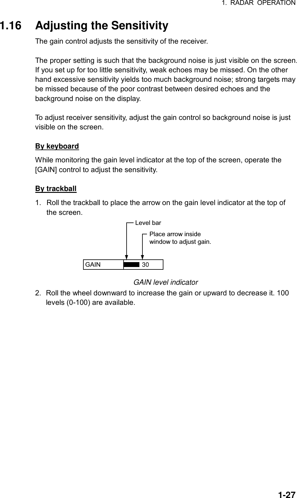 1. RADAR OPERATION  1-271.16  Adjusting the Sensitivity The gain control adjusts the sensitivity of the receiver.    The proper setting is such that the background noise is just visible on the screen. If you set up for too little sensitivity, weak echoes may be missed. On the other hand excessive sensitivity yields too much background noise; strong targets may be missed because of the poor contrast between desired echoes and the background noise on the display.  To adjust receiver sensitivity, adjust the gain control so background noise is just visible on the screen.  By keyboard While monitoring the gain level indicator at the top of the screen, operate the [GAIN] control to adjust the sensitivity.  By trackball 1.  Roll the trackball to place the arrow on the gain level indicator at the top of the screen. GAIN  Place arrow insidewindow to adjust gain.Level bar30 GAIN level indicator 2.  Roll the wheel downward to increase the gain or upward to decrease it. 100 levels (0-100) are available.      