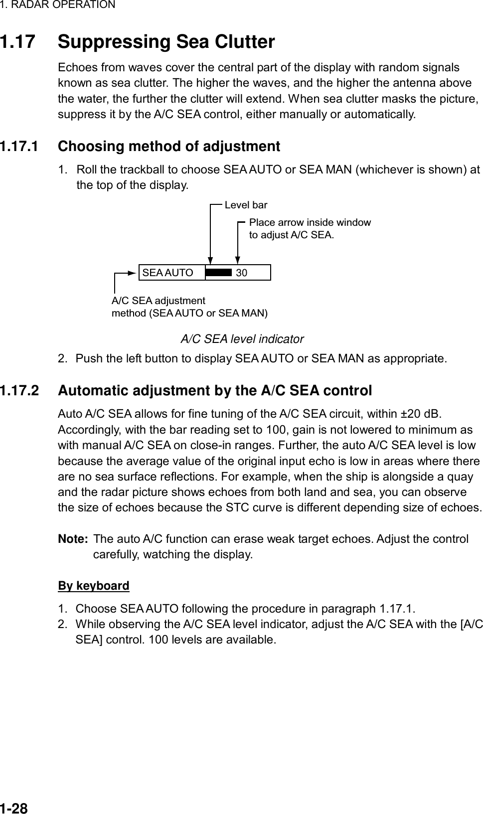 1. RADAR OPERATION  1-28 1.17  Suppressing Sea Clutter Echoes from waves cover the central part of the display with random signals known as sea clutter. The higher the waves, and the higher the antenna above the water, the further the clutter will extend. When sea clutter masks the picture, suppress it by the A/C SEA control, either manually or automatically.   1.17.1  Choosing method of adjustment 1.  Roll the trackball to choose SEA AUTO or SEA MAN (whichever is shown) at the top of the display. SEA AUTO  Place arrow inside windowto adjust A/C SEA.A/C SEA adjustmentmethod (SEA AUTO or SEA MAN)Level bar30 A/C SEA level indicator 2.  Push the left button to display SEA AUTO or SEA MAN as appropriate.  1.17.2  Automatic adjustment by the A/C SEA control Auto A/C SEA allows for fine tuning of the A/C SEA circuit, within ±20 dB. Accordingly, with the bar reading set to 100, gain is not lowered to minimum as with manual A/C SEA on close-in ranges. Further, the auto A/C SEA level is low because the average value of the original input echo is low in areas where there are no sea surface reflections. For example, when the ship is alongside a quay and the radar picture shows echoes from both land and sea, you can observe the size of echoes because the STC curve is different depending size of echoes.    Note:  The auto A/C function can erase weak target echoes. Adjust the control carefully, watching the display.  By keyboard 1.  Choose SEA AUTO following the procedure in paragraph 1.17.1. 2.  While observing the A/C SEA level indicator, adjust the A/C SEA with the [A/C SEA] control. 100 levels are available.  