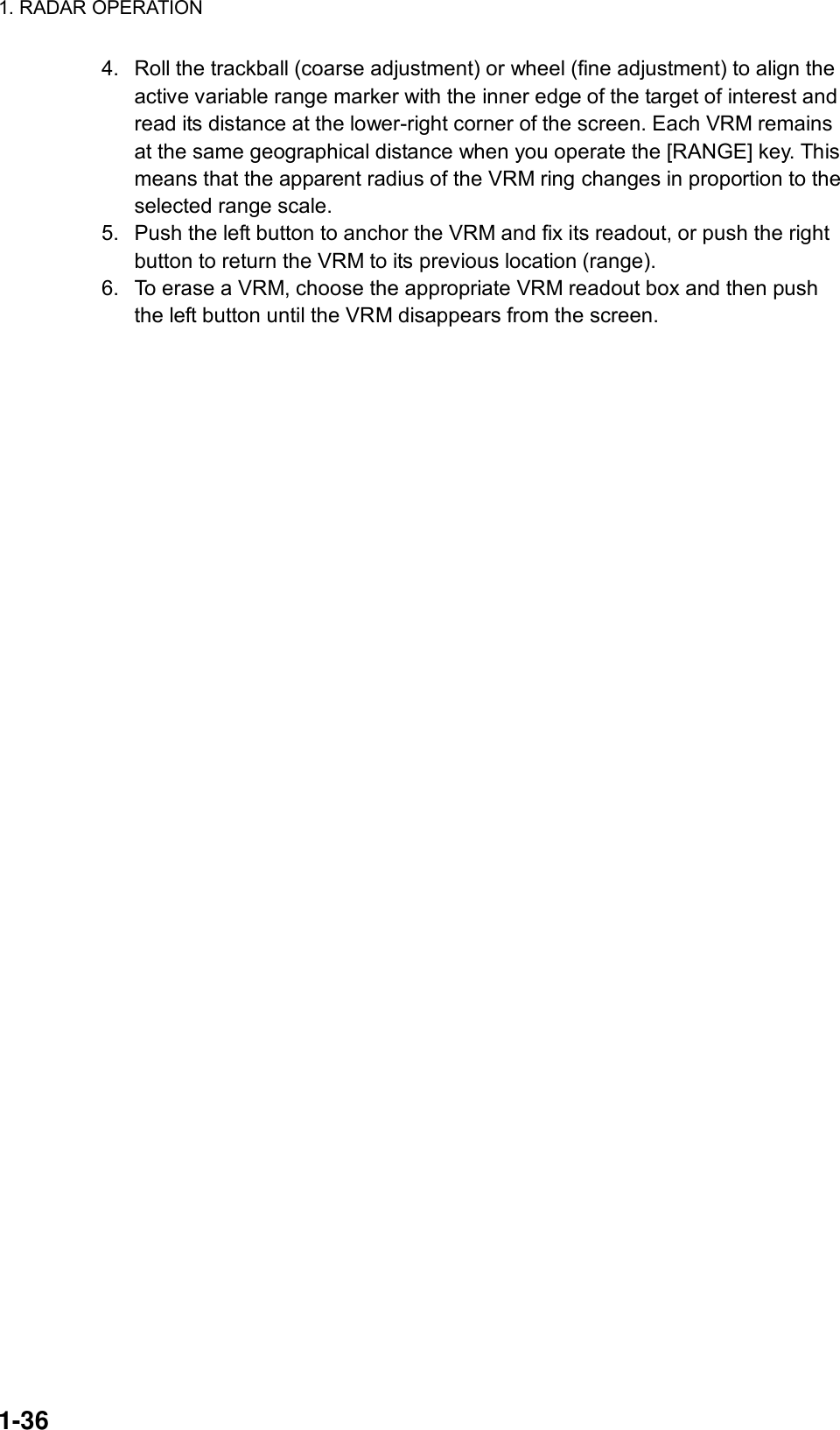 1. RADAR OPERATION  1-36 4.  Roll the trackball (coarse adjustment) or wheel (fine adjustment) to align the active variable range marker with the inner edge of the target of interest and read its distance at the lower-right corner of the screen. Each VRM remains at the same geographical distance when you operate the [RANGE] key. This means that the apparent radius of the VRM ring changes in proportion to the selected range scale. 5.  Push the left button to anchor the VRM and fix its readout, or push the right button to return the VRM to its previous location (range). 6.  To erase a VRM, choose the appropriate VRM readout box and then push the left button until the VRM disappears from the screen.     