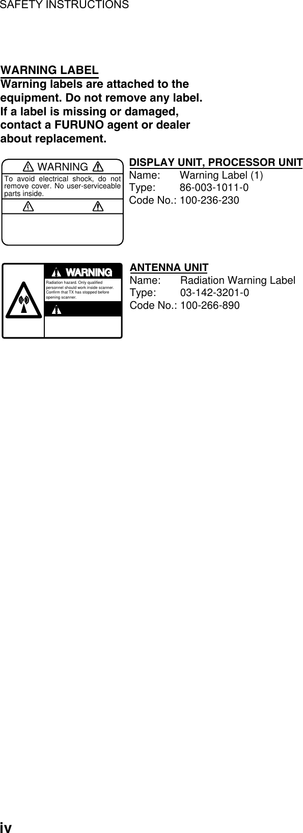 SAFETY INSTRUCTIONS  iv  WARNINGTo avoid electrical shock, do not remove cover. No user-serviceable parts inside.WARNING LABELWarning labels are attached to the equipment. Do not remove any label.If a label is missing or damaged,contact a FURUNO agent or dealerabout replacement.WARNINGRadiation hazard. Only qualified personnel should work inside scanner.Confirm that TX has stopped beforeopening scanner.DISPLAY UNIT, PROCESSOR UNITName: Warning Label (1)Type: 86-003-1011-0Code No.: 100-236-230ANTENNA UNITName: Radiation Warning LabelType: 03-142-3201-0Code No.: 100-266-890   