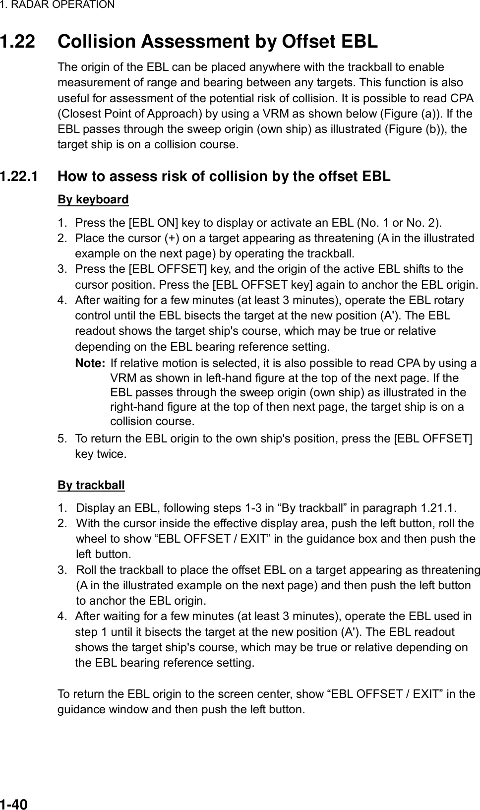 1. RADAR OPERATION  1-40 1.22  Collision Assessment by Offset EBL The origin of the EBL can be placed anywhere with the trackball to enable measurement of range and bearing between any targets. This function is also useful for assessment of the potential risk of collision. It is possible to read CPA (Closest Point of Approach) by using a VRM as shown below (Figure (a)). If the EBL passes through the sweep origin (own ship) as illustrated (Figure (b)), the target ship is on a collision course.  1.22.1  How to assess risk of collision by the offset EBL By keyboard 1.  Press the [EBL ON] key to display or activate an EBL (No. 1 or No. 2). 2.  Place the cursor (+) on a target appearing as threatening (A in the illustrated example on the next page) by operating the trackball. 3.  Press the [EBL OFFSET] key, and the origin of the active EBL shifts to the cursor position. Press the [EBL OFFSET key] again to anchor the EBL origin. 4.  After waiting for a few minutes (at least 3 minutes), operate the EBL rotary control until the EBL bisects the target at the new position (A&apos;). The EBL readout shows the target ship&apos;s course, which may be true or relative depending on the EBL bearing reference setting. Note:  If relative motion is selected, it is also possible to read CPA by using a VRM as shown in left-hand figure at the top of the next page. If the EBL passes through the sweep origin (own ship) as illustrated in the right-hand figure at the top of then next page, the target ship is on a collision course. 5.  To return the EBL origin to the own ship&apos;s position, press the [EBL OFFSET] key twice.  By trackball 1.  Display an EBL, following steps 1-3 in “By trackball” in paragraph 1.21.1. 2.  With the cursor inside the effective display area, push the left button, roll the wheel to show “EBL OFFSET / EXIT” in the guidance box and then push the left button.   3.  Roll the trackball to place the offset EBL on a target appearing as threatening (A in the illustrated example on the next page) and then push the left button to anchor the EBL origin. 4.  After waiting for a few minutes (at least 3 minutes), operate the EBL used in step 1 until it bisects the target at the new position (A&apos;). The EBL readout shows the target ship&apos;s course, which may be true or relative depending on the EBL bearing reference setting.  To return the EBL origin to the screen center, show “EBL OFFSET / EXIT” in the guidance window and then push the left button. 