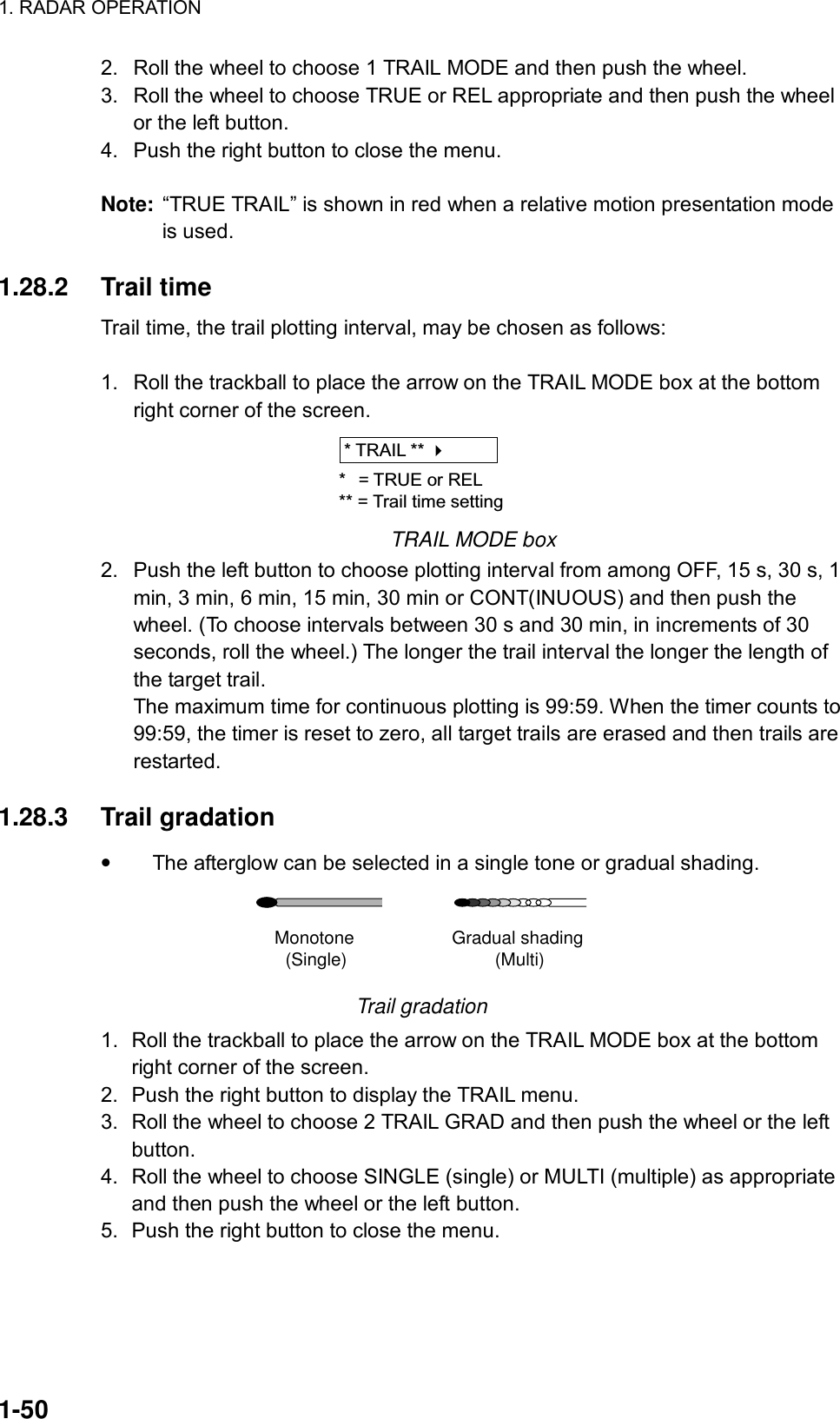 1. RADAR OPERATION  1-50 2.  Roll the wheel to choose 1 TRAIL MODE and then push the wheel. 3.  Roll the wheel to choose TRUE or REL appropriate and then push the wheel or the left button.   4.  Push the right button to close the menu.  Note:  “TRUE TRAIL” is shown in red when a relative motion presentation mode is used.  1.28.2 Trail time Trail time, the trail plotting interval, may be chosen as follows:  1.  Roll the trackball to place the arrow on the TRAIL MODE box at the bottom right corner of the screen. * TRAIL ** * = TRUE or REL** = Trail time setting TRAIL MODE box 2.  Push the left button to choose plotting interval from among OFF, 15 s, 30 s, 1 min, 3 min, 6 min, 15 min, 30 min or CONT(INUOUS) and then push the wheel. (To choose intervals between 30 s and 30 min, in increments of 30 seconds, roll the wheel.) The longer the trail interval the longer the length of the target trail. The maximum time for continuous plotting is 99:59. When the timer counts to 99:59, the timer is reset to zero, all target trails are erased and then trails are restarted.  1.28.3 Trail gradation • The afterglow can be selected in a single tone or gradual shading. Monotone(Single) Gradual shading(Multi) Trail gradation 1.  Roll the trackball to place the arrow on the TRAIL MODE box at the bottom right corner of the screen. 2.  Push the right button to display the TRAIL menu. 3.  Roll the wheel to choose 2 TRAIL GRAD and then push the wheel or the left button. 4.  Roll the wheel to choose SINGLE (single) or MULTI (multiple) as appropriate and then push the wheel or the left button. 5.  Push the right button to close the menu.  