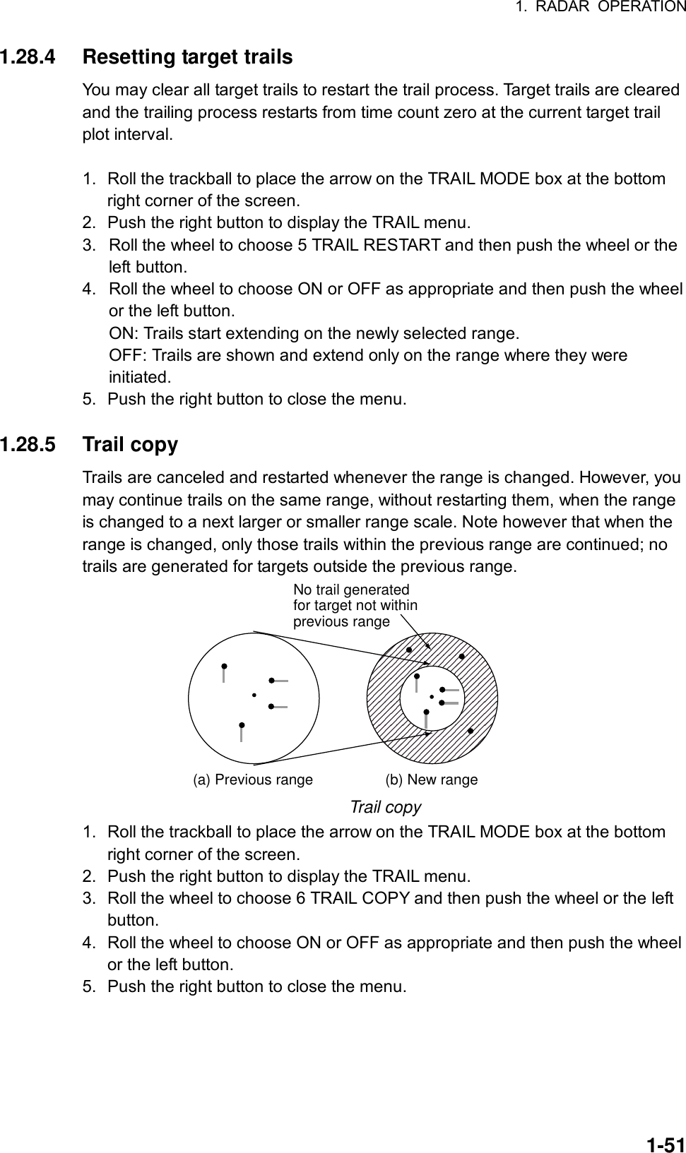 1. RADAR OPERATION  1-511.28.4 Resetting target trails You may clear all target trails to restart the trail process. Target trails are cleared and the trailing process restarts from time count zero at the current target trail plot interval.    1.  Roll the trackball to place the arrow on the TRAIL MODE box at the bottom right corner of the screen. 2.  Push the right button to display the TRAIL menu. 3.  Roll the wheel to choose 5 TRAIL RESTART and then push the wheel or the left button. 4.  Roll the wheel to choose ON or OFF as appropriate and then push the wheel or the left button.   ON: Trails start extending on the newly selected range. OFF: Trails are shown and extend only on the range where they were initiated. 5.  Push the right button to close the menu.  1.28.5 Trail copy Trails are canceled and restarted whenever the range is changed. However, you may continue trails on the same range, without restarting them, when the range is changed to a next larger or smaller range scale. Note however that when the range is changed, only those trails within the previous range are continued; no trails are generated for targets outside the previous range. (a) Previous range (b) New rangeNo trail generatedfor target not withinprevious range Trail copy 1.  Roll the trackball to place the arrow on the TRAIL MODE box at the bottom right corner of the screen. 2.  Push the right button to display the TRAIL menu. 3.  Roll the wheel to choose 6 TRAIL COPY and then push the wheel or the left button. 4.  Roll the wheel to choose ON or OFF as appropriate and then push the wheel or the left button. 5.  Push the right button to close the menu.  