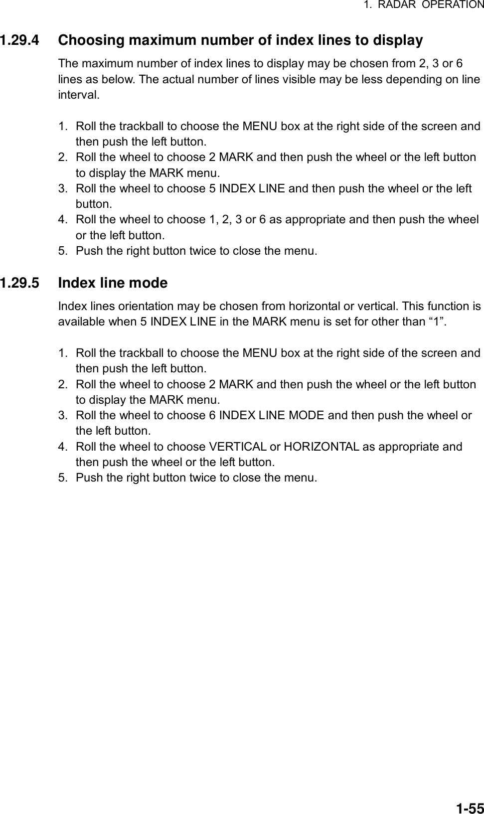 1. RADAR OPERATION  1-551.29.4  Choosing maximum number of index lines to display The maximum number of index lines to display may be chosen from 2, 3 or 6 lines as below. The actual number of lines visible may be less depending on line interval.  1.  Roll the trackball to choose the MENU box at the right side of the screen and then push the left button. 2.  Roll the wheel to choose 2 MARK and then push the wheel or the left button to display the MARK menu. 3.  Roll the wheel to choose 5 INDEX LINE and then push the wheel or the left button. 4.  Roll the wheel to choose 1, 2, 3 or 6 as appropriate and then push the wheel or the left button. 5.  Push the right button twice to close the menu.  1.29.5  Index line mode Index lines orientation may be chosen from horizontal or vertical. This function is available when 5 INDEX LINE in the MARK menu is set for other than “1”.  1.  Roll the trackball to choose the MENU box at the right side of the screen and then push the left button. 2.  Roll the wheel to choose 2 MARK and then push the wheel or the left button to display the MARK menu. 3.  Roll the wheel to choose 6 INDEX LINE MODE and then push the wheel or the left button. 4.  Roll the wheel to choose VERTICAL or HORIZONTAL as appropriate and then push the wheel or the left button. 5.  Push the right button twice to close the menu.   