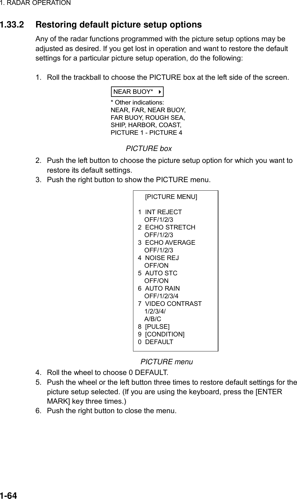 1. RADAR OPERATION  1-64  [PICTURE MENU]  1 INT REJECT OFF/1/2/3 2 ECHO STRETCH OFF/1/2/3 3 ECHO AVERAGE OFF/1/2/3 4 NOISE REJ OFF/ON 5 AUTO STC OFF/ON 6 AUTO RAIN OFF/1/2/3/4 7 VIDEO CONTRAST 1/2/3/4/ A/B/C 8 [PULSE] 9 [CONDITION] 0 DEFAULT 1.33.2  Restoring default picture setup options Any of the radar functions programmed with the picture setup options may be adjusted as desired. If you get lost in operation and want to restore the default settings for a particular picture setup operation, do the following:  1.  Roll the trackball to choose the PICTURE box at the left side of the screen. NEAR BUOY*    * Other indications:NEAR, FAR, NEAR BUOY,FAR BUOY, ROUGH SEA,SHIP, HARBOR, COAST,PICTURE 1 - PICTURE 4 PICTURE box 2.  Push the left button to choose the picture setup option for which you want to restore its default settings. 3.  Push the right button to show the PICTURE menu.                    PICTURE menu 4.  Roll the wheel to choose 0 DEFAULT. 5.  Push the wheel or the left button three times to restore default settings for the picture setup selected. (If you are using the keyboard, press the [ENTER MARK] key three times.) 6.  Push the right button to close the menu.   