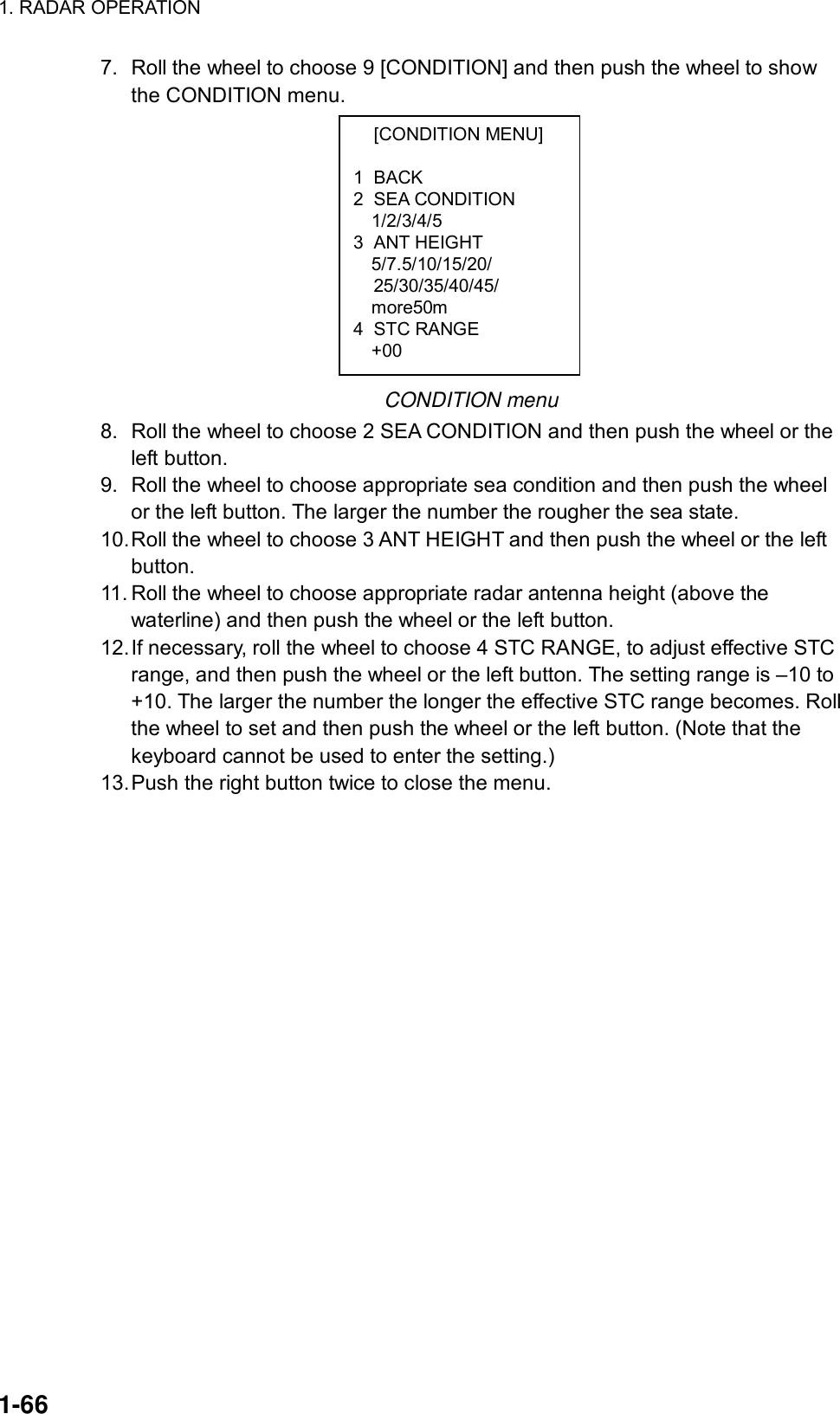 1. RADAR OPERATION  1-66  [CONDITION MENU]  1 BACK 2 SEA CONDITION 1/2/3/4/5 3 ANT HEIGHT 5/7.5/10/15/20/  25/30/35/40/45/ more50m 4 STC RANGE +00 7.  Roll the wheel to choose 9 [CONDITION] and then push the wheel to show the CONDITION menu.           CONDITION menu 8.  Roll the wheel to choose 2 SEA CONDITION and then push the wheel or the left button. 9.  Roll the wheel to choose appropriate sea condition and then push the wheel or the left button. The larger the number the rougher the sea state. 10. Roll the wheel to choose 3 ANT HEIGHT and then push the wheel or the left button. 11. Roll the wheel to choose appropriate radar antenna height (above the waterline) and then push the wheel or the left button. 12. If necessary, roll the wheel to choose 4 STC RANGE, to adjust effective STC range, and then push the wheel or the left button. The setting range is –10 to +10. The larger the number the longer the effective STC range becomes. Roll the wheel to set and then push the wheel or the left button. (Note that the keyboard cannot be used to enter the setting.) 13. Push the right button twice to close the menu. 
