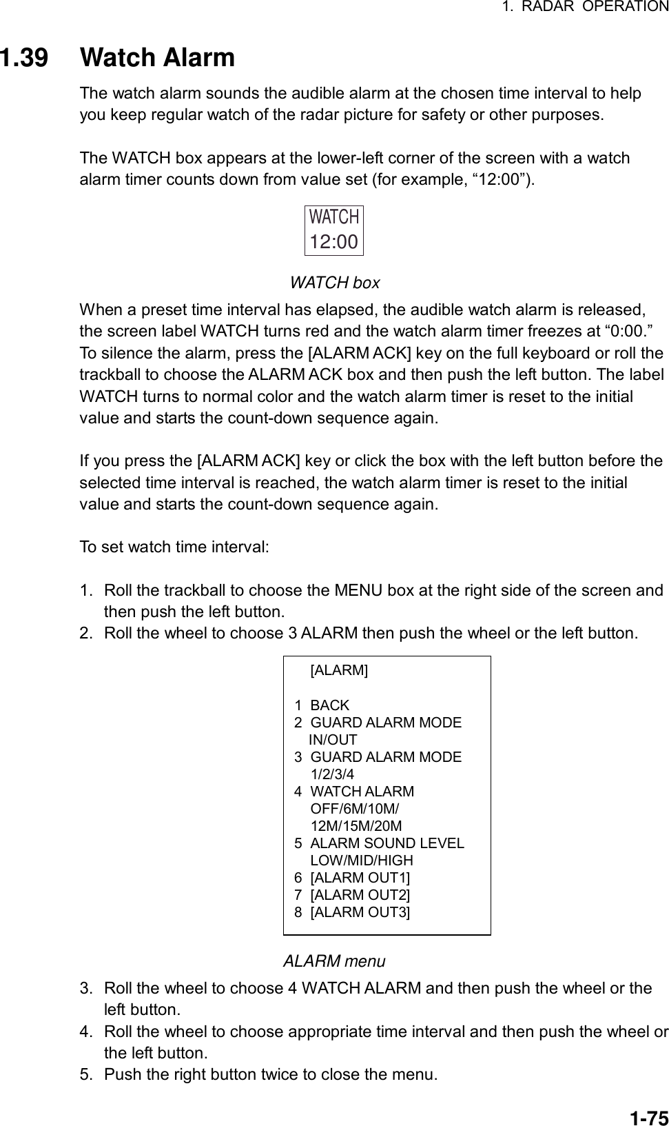 1. RADAR OPERATION  1-75 [ALARM]  1 BACK 2 GUARD ALARM MODE IN/OUT 3 GUARD ALARM MODE  1/2/3/4 4 WATCH ALARM  OFF/6M/10M/  12M/15M/20M 5  ALARM SOUND LEVEL  LOW/MID/HIGH 6 [ALARM OUT1] 7 [ALARM OUT2] 8 [ALARM OUT3] 1.39 Watch Alarm The watch alarm sounds the audible alarm at the chosen time interval to help you keep regular watch of the radar picture for safety or other purposes.    The WATCH box appears at the lower-left corner of the screen with a watch alarm timer counts down from value set (for example, “12:00”). WATCH12:00  WATCH box When a preset time interval has elapsed, the audible watch alarm is released, the screen label WATCH turns red and the watch alarm timer freezes at “0:00.” To silence the alarm, press the [ALARM ACK] key on the full keyboard or roll the trackball to choose the ALARM ACK box and then push the left button. The label WATCH turns to normal color and the watch alarm timer is reset to the initial value and starts the count-down sequence again.  If you press the [ALARM ACK] key or click the box with the left button before the selected time interval is reached, the watch alarm timer is reset to the initial value and starts the count-down sequence again.  To set watch time interval:  1.  Roll the trackball to choose the MENU box at the right side of the screen and then push the left button. 2.  Roll the wheel to choose 3 ALARM then push the wheel or the left button.                ALARM menu 3. Roll the wheel to choose 4 WATCH ALARM and then push the wheel or the left button. 4.  Roll the wheel to choose appropriate time interval and then push the wheel or the left button. 5.  Push the right button twice to close the menu. 