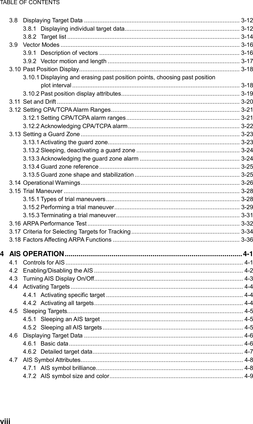 TABLE OF CONTENTS  viii 3.8 Displaying Target Data ............................................................................................ 3-12 3.8.1 Displaying individual target data.................................................................... 3-12 3.8.2 Target list ...................................................................................................... 3-14 3.9 Vector Modes .......................................................................................................... 3-16 3.9.1 Description of vectors ................................................................................... 3-16 3.9.2 Vector motion and length .............................................................................. 3-17 3.10 Past Position Display............................................................................................... 3-18 3.10.1 Displaying and erasing past position points, choosing past position plot interval................................................................................................... 3-18 3.10.2 Past position display attributes...................................................................... 3-19 3.11 Set and Drift ............................................................................................................ 3-20 3.12 Setting CPA/TCPA Alarm Ranges............................................................................ 3-21 3.12.1 Setting CPA/TCPA alarm ranges................................................................... 3-21 3.12.2 Acknowledging CPA/TCPA alarm.................................................................. 3-22 3.13 Setting a Guard Zone.............................................................................................. 3-23 3.13.1 Activating the guard zone.............................................................................. 3-23 3.13.2 Sleeping, deactivating a guard zone ............................................................. 3-24 3.13.3 Acknowledging the guard zone alarm ........................................................... 3-24 3.13.4 Guard zone reference ................................................................................... 3-25 3.13.5 Guard zone shape and stabilization .............................................................. 3-25 3.14 Operational Warnings.............................................................................................. 3-26 3.15 Trial Maneuver ........................................................................................................ 3-28 3.15.1 Types of trial maneuvers............................................................................... 3-28 3.15.2 Performing a trial maneuver.......................................................................... 3-29 3.15.3 Terminating a trial maneuver......................................................................... 3-31 3.16 ARPA Performance Test .......................................................................................... 3-32 3.17 Criteria for Selecting Targets for Tracking ................................................................ 3-34 3.18 Factors Affecting ARPA Functions ........................................................................... 3-36 4 AIS OPERATION...........................................................................................4-1 4.1 Controls for AIS ......................................................................................................... 4-1 4.2 Enabling/Disabling the AIS ........................................................................................ 4-2 4.3 Turning AIS Display On/Off........................................................................................ 4-3 4.4 Activating Targets ...................................................................................................... 4-4 4.4.1 Activating specific target ................................................................................. 4-4 4.4.2 Activating all targets........................................................................................ 4-4 4.5 Sleeping Targets........................................................................................................ 4-5 4.5.1 Sleeping an AIS target .................................................................................... 4-5 4.5.2 Sleeping all AIS targets................................................................................... 4-5 4.6 Displaying Target Data .............................................................................................. 4-6 4.6.1 Basic data....................................................................................................... 4-6 4.6.2 Detailed target data......................................................................................... 4-7 4.7 AIS Symbol Attributes................................................................................................ 4-8 4.7.1 AIS symbol brilliance....................................................................................... 4-8 4.7.2 AIS symbol size and color............................................................................... 4-9 