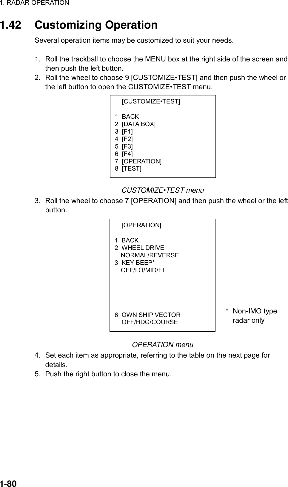 1. RADAR OPERATION  1-80  [CUSTOMIZE•TEST]  1 BACK 2 [DATA BOX] 3 [F1] 4 [F2] 5 [F3] 6 [F4] 7 [OPERATION] 8 [TEST]  [OPERATION]  1 BACK 2 WHEEL DRIVE NORMAL/REVERSE 3 KEY BEEP* OFF/LO/MID/HI        6  OWN SHIP VECTOR  OFF/HDG/COURSE 1.42 Customizing Operation Several operation items may be customized to suit your needs.  1.  Roll the trackball to choose the MENU box at the right side of the screen and then push the left button. 2.  Roll the wheel to choose 9 [CUSTOMIZE•TEST] and then push the wheel or the left button to open the CUSTOMIZE•TEST menu.            CUSTOMIZE•TEST menu 3.  Roll the wheel to choose 7 [OPERATION] and then push the wheel or the left button.               OPERATION menu 4. Set each item as appropriate, referring to the table on the next page for details.  5. Push the right button to close the menu.  * Non-IMO typeradar only 