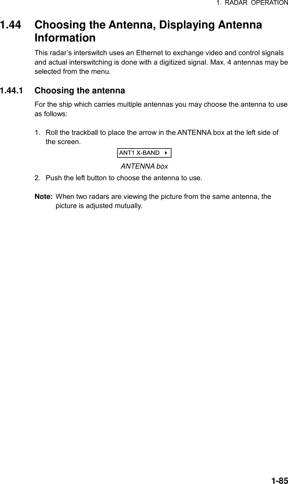 1. RADAR OPERATION  1-851.44  Choosing the Antenna, Displaying Antenna Information This radar’s interswitch uses an Ethernet to exchange video and control signals and actual interswitching is done with a digitized signal. Max. 4 antennas may be selected from the menu.    1.44.1 Choosing the antenna For the ship which carries multiple antennas you may choose the antenna to use as follows:    1.  Roll the trackball to place the arrow in the ANTENNA box at the left side of the screen. ANT1 X-BAND     ANTENNA box 2.  Push the left button to choose the antenna to use.  Note:  When two radars are viewing the picture from the same antenna, the picture is adjusted mutually.  