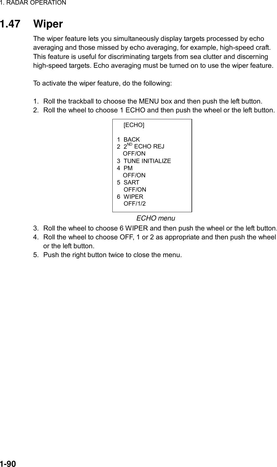 1. RADAR OPERATION  1-90  [ECHO]  1 BACK 2 2ND ECHO REJ OFF/ON 3 TUNE INITIALIZE 4 PM OFF/ON 5 SART  OFF/ON 6 WIPER  OFF/1/2 1.47 Wiper The wiper feature lets you simultaneously display targets processed by echo averaging and those missed by echo averaging, for example, high-speed craft. This feature is useful for discriminating targets from sea clutter and discerning high-speed targets. Echo averaging must be turned on to use the wiper feature.  To activate the wiper feature, do the following:  1.  Roll the trackball to choose the MENU box and then push the left button. 2.  Roll the wheel to choose 1 ECHO and then push the wheel or the left button.            ECHO menu 3.  Roll the wheel to choose 6 WIPER and then push the wheel or the left button. 4.  Roll the wheel to choose OFF, 1 or 2 as appropriate and then push the wheel or the left button.   5.  Push the right button twice to close the menu.  