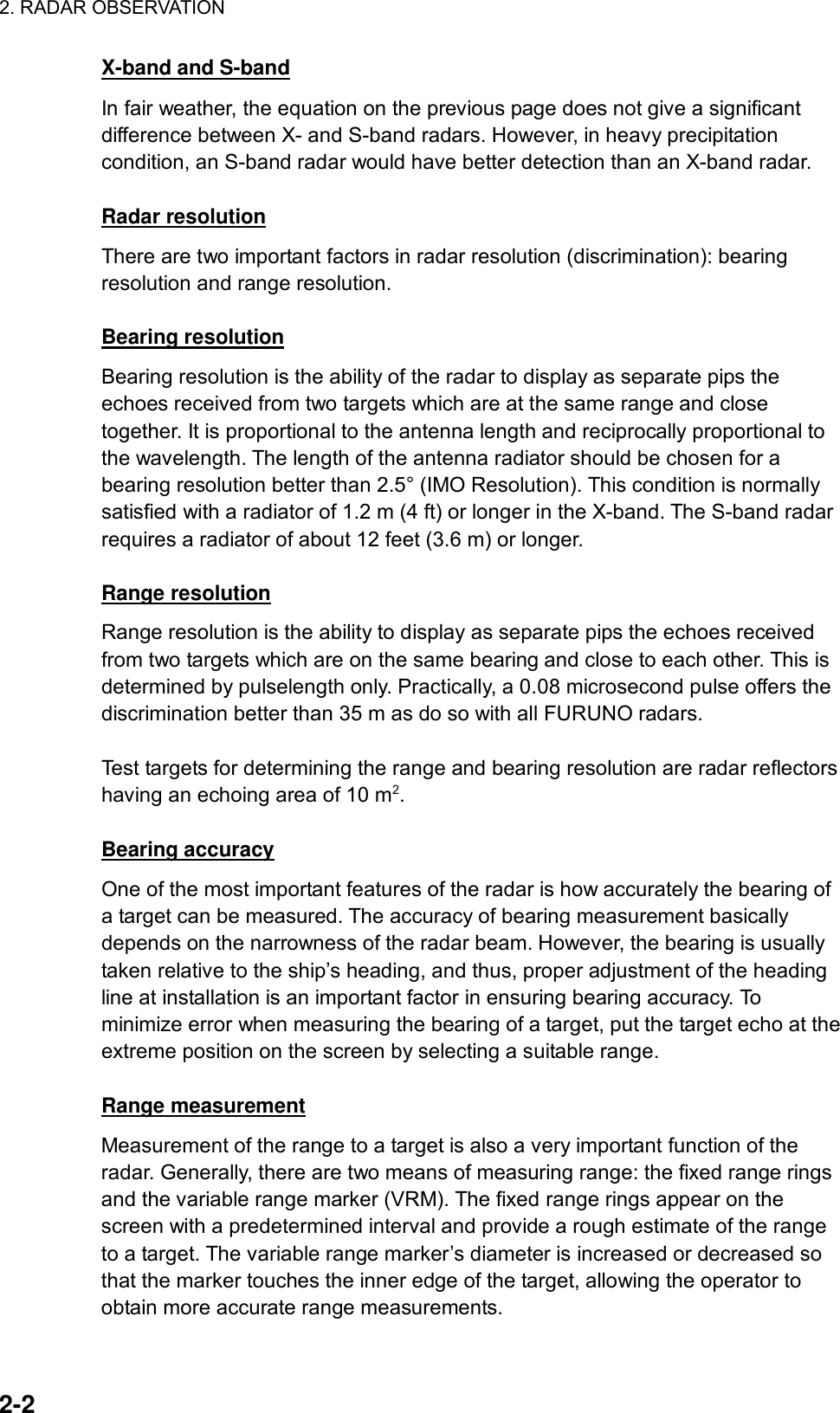 2. RADAR OBSERVATION  2-2 X-band and S-band In fair weather, the equation on the previous page does not give a significant difference between X- and S-band radars. However, in heavy precipitation condition, an S-band radar would have better detection than an X-band radar.    Radar resolution There are two important factors in radar resolution (discrimination): bearing resolution and range resolution.  Bearing resolution Bearing resolution is the ability of the radar to display as separate pips the echoes received from two targets which are at the same range and close together. It is proportional to the antenna length and reciprocally proportional to the wavelength. The length of the antenna radiator should be chosen for a bearing resolution better than 2.5° (IMO Resolution). This condition is normally satisfied with a radiator of 1.2 m (4 ft) or longer in the X-band. The S-band radar requires a radiator of about 12 feet (3.6 m) or longer.  Range resolution Range resolution is the ability to display as separate pips the echoes received from two targets which are on the same bearing and close to each other. This is determined by pulselength only. Practically, a 0.08 microsecond pulse offers the discrimination better than 35 m as do so with all FURUNO radars.    Test targets for determining the range and bearing resolution are radar reflectors having an echoing area of 10 m2.  Bearing accuracy One of the most important features of the radar is how accurately the bearing of a target can be measured. The accuracy of bearing measurement basically depends on the narrowness of the radar beam. However, the bearing is usually taken relative to the ship’s heading, and thus, proper adjustment of the heading line at installation is an important factor in ensuring bearing accuracy. To minimize error when measuring the bearing of a target, put the target echo at the extreme position on the screen by selecting a suitable range.  Range measurement Measurement of the range to a target is also a very important function of the radar. Generally, there are two means of measuring range: the fixed range rings and the variable range marker (VRM). The fixed range rings appear on the screen with a predetermined interval and provide a rough estimate of the range to a target. The variable range marker’s diameter is increased or decreased so that the marker touches the inner edge of the target, allowing the operator to obtain more accurate range measurements.  