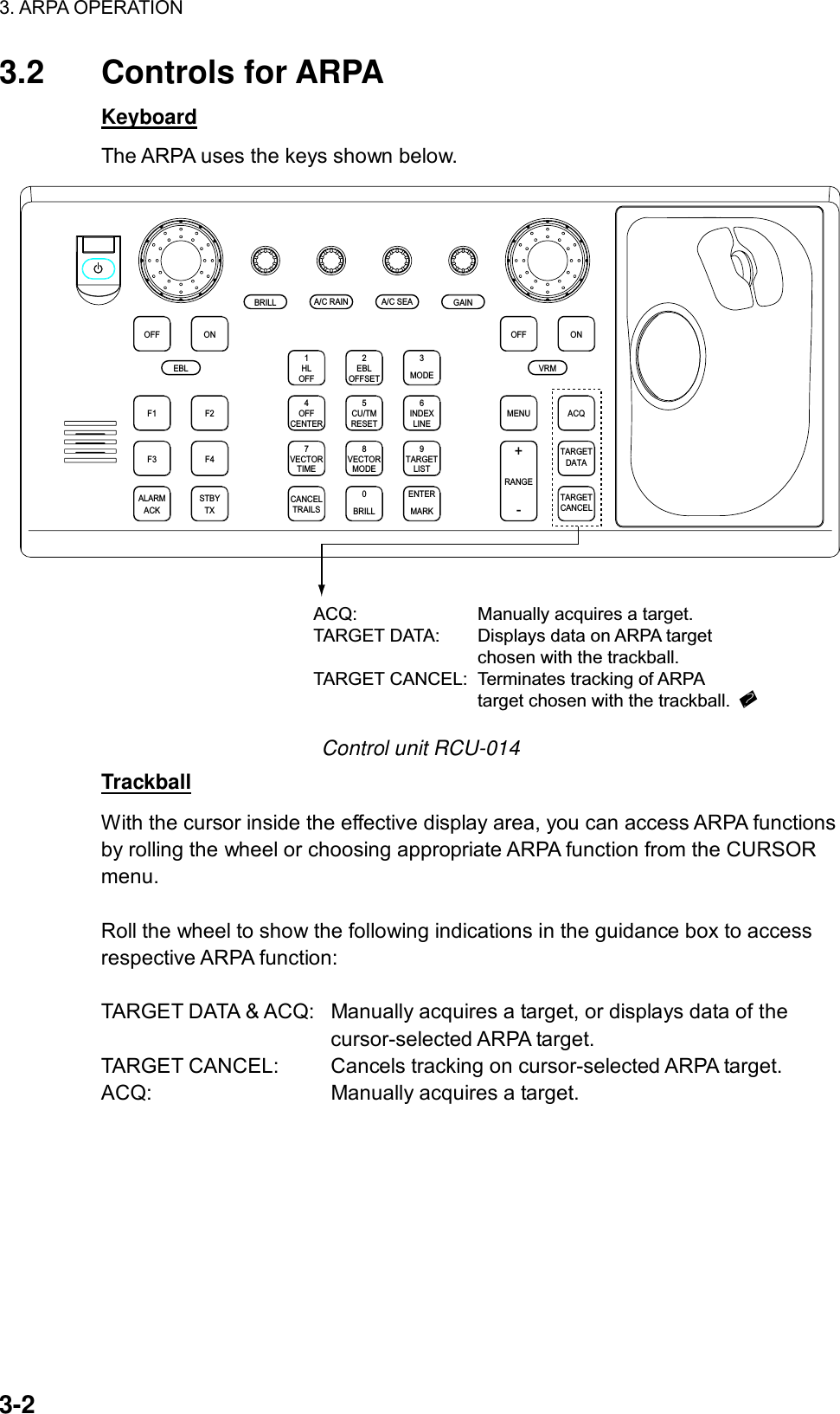 3. ARPA OPERATION  3-2 3.2 Controls for ARPA Keyboard The ARPA uses the keys shown below. ACQONMENUOFFVRMA/C SEAA/C RAINMODE3LINEINDEX6OFF21HLCENTEROFF45RESETCU/TMOFFSETEBLGAINTARGETCANCELTARGETDATARANGE-+LISTTARGET9MARKENTERTIMEVECTOR78CANCELTRAILS0MODEVECTORBRILLBRILLEBLF1OFFF2ONACKALARMF3 F4STBYTXACQ: Manually acquires a target.TARGET DATA: Displays data on ARPA target chosen with the trackball.TARGET CANCEL: Terminates tracking of ARPAtarget chosen with the trackball. Control unit RCU-014 Trackball With the cursor inside the effective display area, you can access ARPA functions by rolling the wheel or choosing appropriate ARPA function from the CURSOR menu.   Roll the wheel to show the following indications in the guidance box to access respective ARPA function:  TARGET DATA &amp; ACQ:  Manually acquires a target, or displays data of the   cursor-selected ARPA target. TARGET CANCEL:  Cancels tracking on cursor-selected ARPA target. ACQ:  Manually acquires a target. 