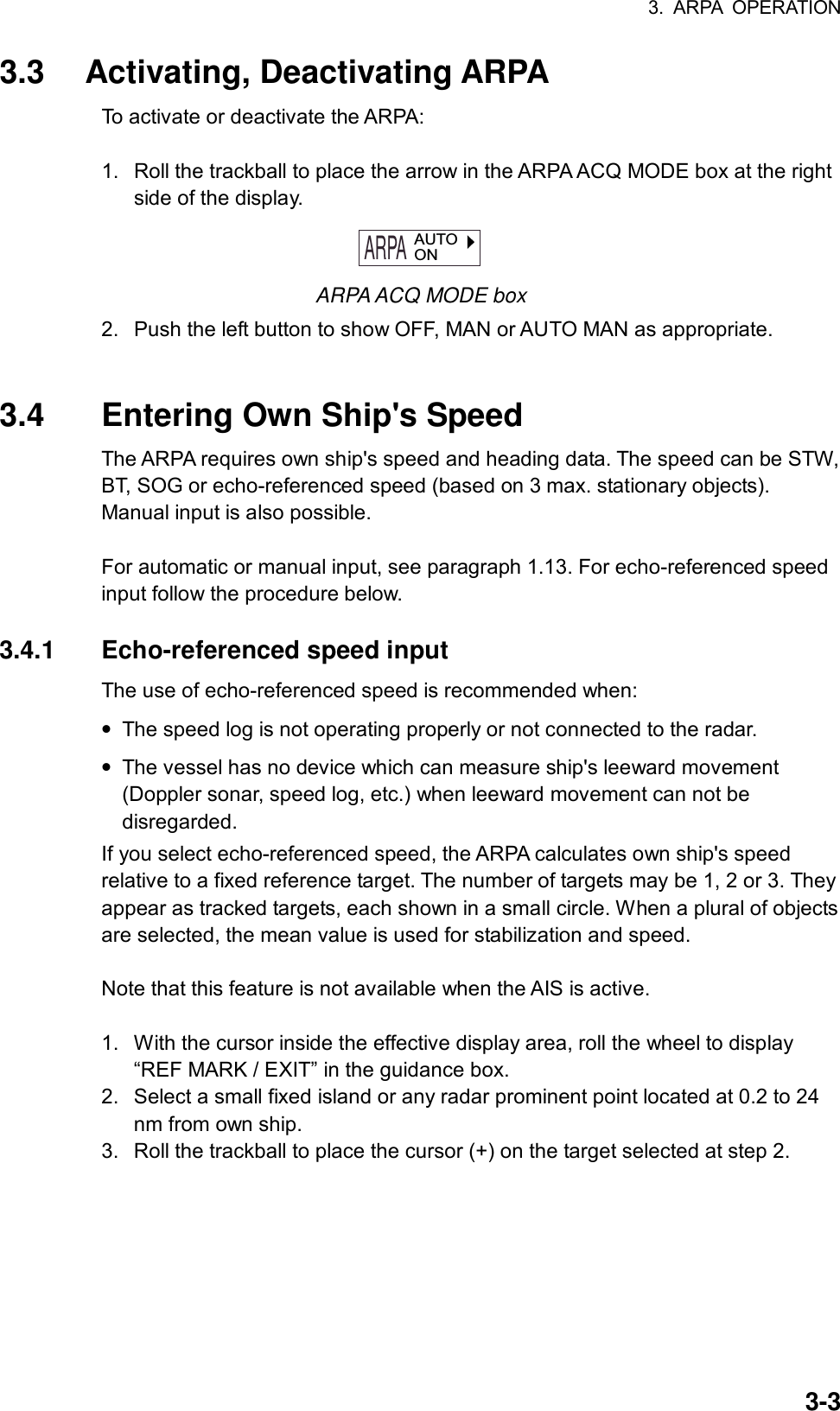 3. ARPA OPERATION  3-33.3 Activating, Deactivating ARPA To activate or deactivate the ARPA:  1.  Roll the trackball to place the arrow in the ARPA ACQ MODE box at the right side of the display. ARPA  AUTOON ARPA ACQ MODE box 2.  Push the left button to show OFF, MAN or AUTO MAN as appropriate.   3.4  Entering Own Ship&apos;s Speed The ARPA requires own ship&apos;s speed and heading data. The speed can be STW, BT, SOG or echo-referenced speed (based on 3 max. stationary objects). Manual input is also possible.  For automatic or manual input, see paragraph 1.13. For echo-referenced speed input follow the procedure below.  3.4.1 Echo-referenced speed input The use of echo-referenced speed is recommended when: • The speed log is not operating properly or not connected to the radar. • The vessel has no device which can measure ship&apos;s leeward movement (Doppler sonar, speed log, etc.) when leeward movement can not be disregarded. If you select echo-referenced speed, the ARPA calculates own ship&apos;s speed relative to a fixed reference target. The number of targets may be 1, 2 or 3. They appear as tracked targets, each shown in a small circle. When a plural of objects are selected, the mean value is used for stabilization and speed.    Note that this feature is not available when the AIS is active.  1.  With the cursor inside the effective display area, roll the wheel to display “REF MARK / EXIT” in the guidance box.   2.  Select a small fixed island or any radar prominent point located at 0.2 to 24 nm from own ship. 3.  Roll the trackball to place the cursor (+) on the target selected at step 2. 