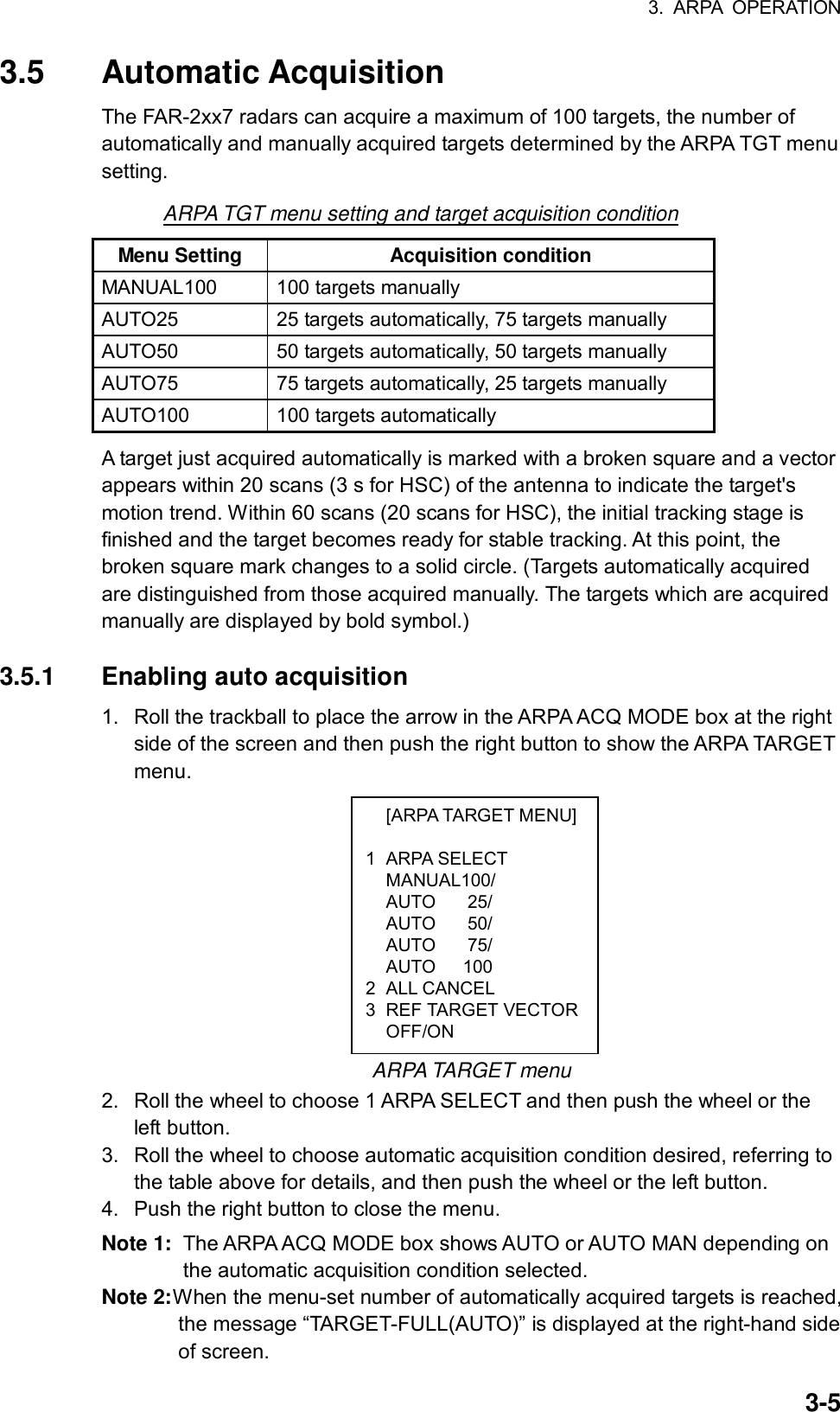 3. ARPA OPERATION  3-5 [ARPA TARGET MENU] 1 ARPA SELECT  MANUAL100/  AUTO  25/  AUTO  50/  AUTO  75/   AUTO   100 2 ALL CANCEL 3 REF TARGET VECTOR OFF/ON 3.5 Automatic Acquisition The FAR-2xx7 radars can acquire a maximum of 100 targets, the number of automatically and manually acquired targets determined by the ARPA TGT menu setting. ARPA TGT menu setting and target acquisition condition Menu Setting  Acquisition condition MANUAL100  100 targets manually AUTO25  25 targets automatically, 75 targets manually AUTO50  50 targets automatically, 50 targets manually AUTO75  75 targets automatically, 25 targets manually   AUTO100 100 targets automatically A target just acquired automatically is marked with a broken square and a vector appears within 20 scans (3 s for HSC) of the antenna to indicate the target&apos;s motion trend. Within 60 scans (20 scans for HSC), the initial tracking stage is finished and the target becomes ready for stable tracking. At this point, the broken square mark changes to a solid circle. (Targets automatically acquired are distinguished from those acquired manually. The targets which are acquired manually are displayed by bold symbol.)  3.5.1  Enabling auto acquisition 1.  Roll the trackball to place the arrow in the ARPA ACQ MODE box at the right side of the screen and then push the right button to show the ARPA TARGET menu.             ARPA TARGET menu 2.  Roll the wheel to choose 1 ARPA SELECT and then push the wheel or the left button. 3.  Roll the wheel to choose automatic acquisition condition desired, referring to the table above for details, and then push the wheel or the left button. 4.  Push the right button to close the menu. Note 1:  The ARPA ACQ MODE box shows AUTO or AUTO MAN depending on the automatic acquisition condition selected. Note 2: When the menu-set number of automatically acquired targets is reached, the message “TARGET-FULL(AUTO)” is displayed at the right-hand side of screen. 