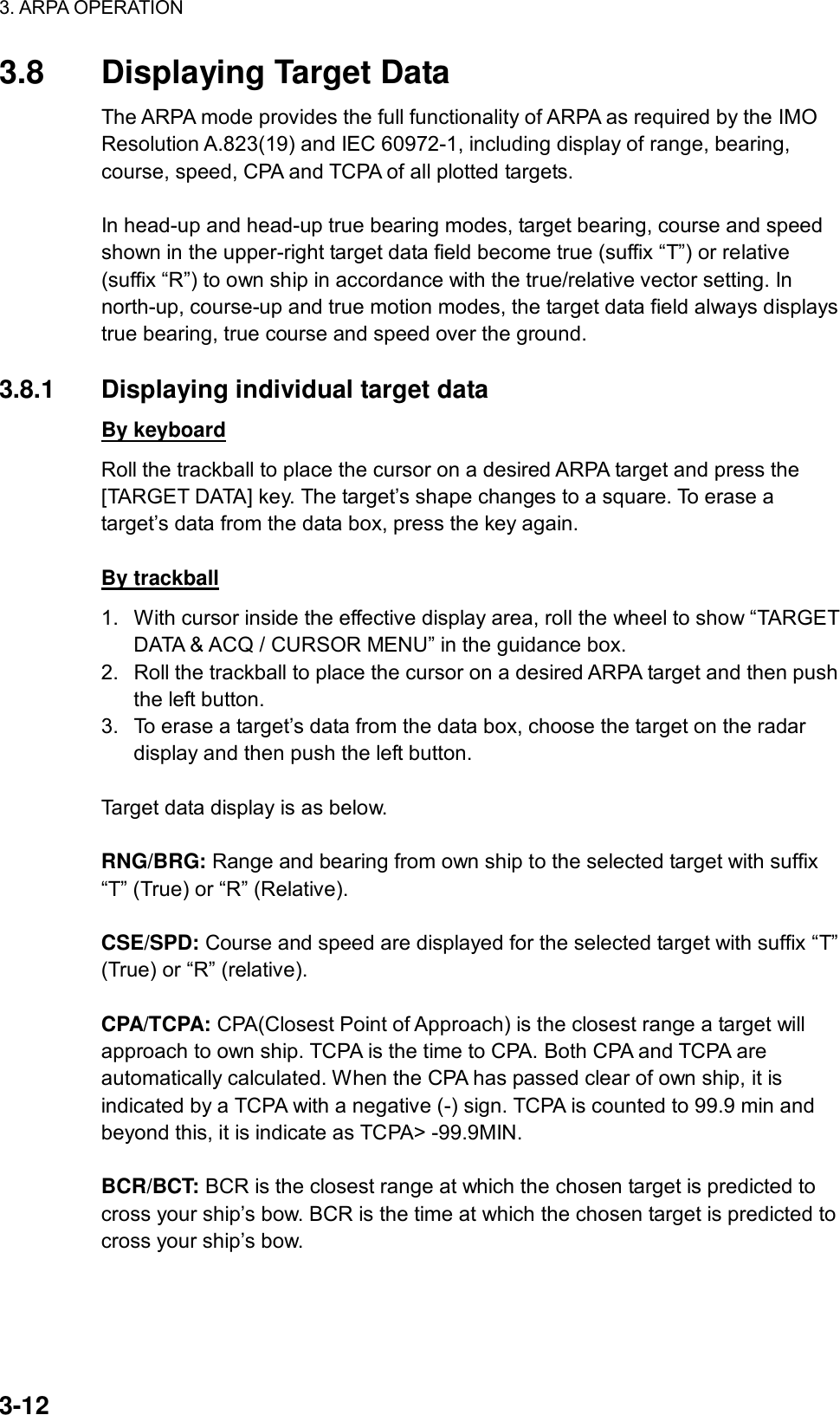 3. ARPA OPERATION  3-12 3.8  Displaying Target Data The ARPA mode provides the full functionality of ARPA as required by the IMO Resolution A.823(19) and IEC 60972-1, including display of range, bearing, course, speed, CPA and TCPA of all plotted targets.    In head-up and head-up true bearing modes, target bearing, course and speed shown in the upper-right target data field become true (suffix “T”) or relative (suffix “R”) to own ship in accordance with the true/relative vector setting. In north-up, course-up and true motion modes, the target data field always displays true bearing, true course and speed over the ground.  3.8.1  Displaying individual target data By keyboard Roll the trackball to place the cursor on a desired ARPA target and press the [TARGET DATA] key. The target’s shape changes to a square. To erase a target’s data from the data box, press the key again.  By trackball 1.  With cursor inside the effective display area, roll the wheel to show “TARGET DATA &amp; ACQ / CURSOR MENU” in the guidance box. 2.  Roll the trackball to place the cursor on a desired ARPA target and then push the left button. 3.  To erase a target’s data from the data box, choose the target on the radar display and then push the left button.  Target data display is as below.  RNG/BRG: Range and bearing from own ship to the selected target with suffix “T” (True) or “R” (Relative).  CSE/SPD: Course and speed are displayed for the selected target with suffix “T” (True) or “R” (relative).  CPA/TCPA: CPA(Closest Point of Approach) is the closest range a target will approach to own ship. TCPA is the time to CPA. Both CPA and TCPA are automatically calculated. When the CPA has passed clear of own ship, it is indicated by a TCPA with a negative (-) sign. TCPA is counted to 99.9 min and beyond this, it is indicate as TCPA&gt; -99.9MIN.  BCR/BCT: BCR is the closest range at which the chosen target is predicted to cross your ship’s bow. BCR is the time at which the chosen target is predicted to cross your ship’s bow. 