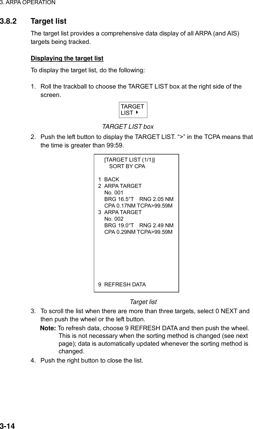 3. ARPA OPERATION  3-14   [TARGET LIST (1/1)]     SORT BY CPA  1 BACK 2 ARPA TARGET  No. 001   BRG 16.5°T    RNG 2.05 NM CPA 0.17NM TCPA&gt;99.59M3 ARPA TARGET  No. 002   BRG 19.0°T    RNG 2.49 NM CPA 0.29NM TCPA&gt;99.59M       9 REFRESH DATA 3.8.2 Target list The target list provides a comprehensive data display of all ARPA (and AIS) targets being tracked.    Displaying the target list To display the target list, do the following:  1.  Roll the trackball to choose the TARGET LIST box at the right side of the screen.   TARGETLIST TARGET LIST box 2.  Push the left button to display the TARGET LIST. “&gt;” in the TCPA means that the time is greater than 99:59.                   Target list 3.  To scroll the list when there are more than three targets, select 0 NEXT and then push the wheel or the left button. Note: To refresh data, choose 9 REFRESH DATA and then push the wheel. This is not necessary when the sorting method is changed (see next page); data is automatically updated whenever the sorting method is changed. 4.  Push the right button to close the list.  