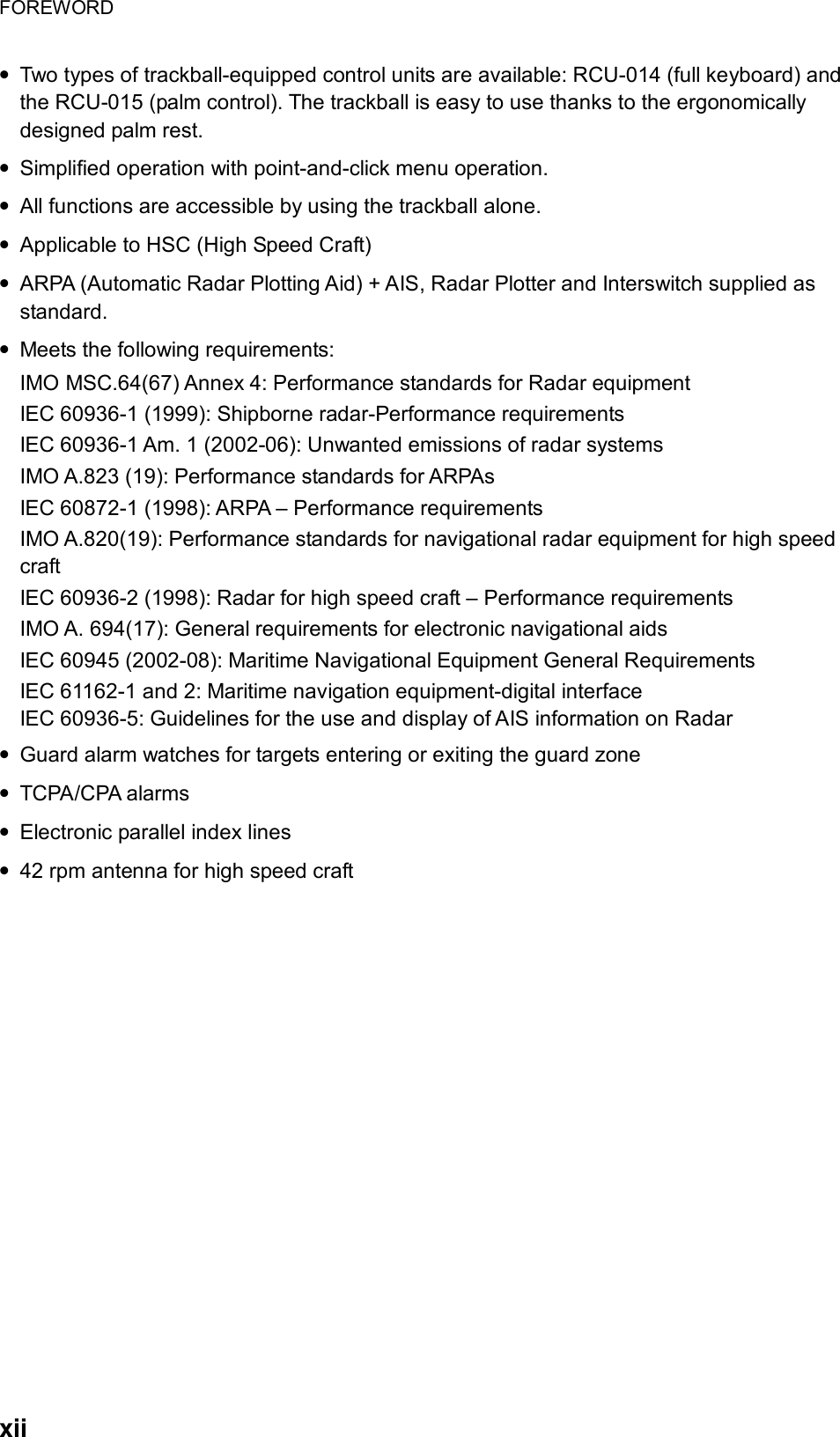 FOREWORD  xii • Two types of trackball-equipped control units are available: RCU-014 (full keyboard) and the RCU-015 (palm control). The trackball is easy to use thanks to the ergonomically designed palm rest. • Simplified operation with point-and-click menu operation. • All functions are accessible by using the trackball alone. • Applicable to HSC (High Speed Craft) • ARPA (Automatic Radar Plotting Aid) + AIS, Radar Plotter and Interswitch supplied as standard.  • Meets the following requirements: IMO MSC.64(67) Annex 4: Performance standards for Radar equipment IEC 60936-1 (1999): Shipborne radar-Performance requirements IEC 60936-1 Am. 1 (2002-06): Unwanted emissions of radar systems IMO A.823 (19): Performance standards for ARPAs IEC 60872-1 (1998): ARPA – Performance requirements IMO A.820(19): Performance standards for navigational radar equipment for high speed craft IEC 60936-2 (1998): Radar for high speed craft – Performance requirements IMO A. 694(17): General requirements for electronic navigational aids IEC 60945 (2002-08): Maritime Navigational Equipment General Requirements IEC 61162-1 and 2: Maritime navigation equipment-digital interface IEC 60936-5: Guidelines for the use and display of AIS information on Radar • Guard alarm watches for targets entering or exiting the guard zone • TCPA/CPA alarms • Electronic parallel index lines • 42 rpm antenna for high speed craft   