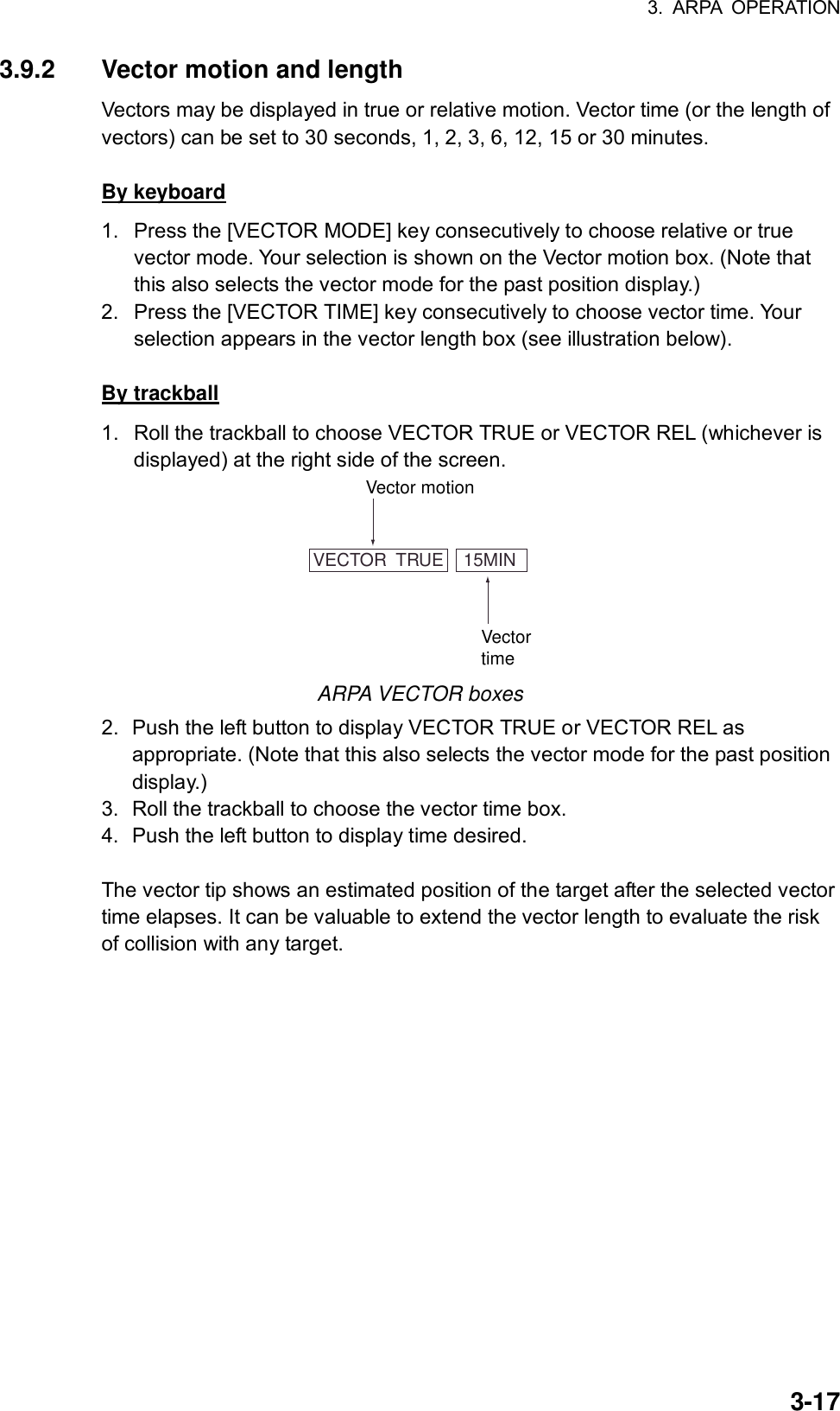 3. ARPA OPERATION  3-173.9.2  Vector motion and length Vectors may be displayed in true or relative motion. Vector time (or the length of vectors) can be set to 30 seconds, 1, 2, 3, 6, 12, 15 or 30 minutes.  By keyboard 1.  Press the [VECTOR MODE] key consecutively to choose relative or true vector mode. Your selection is shown on the Vector motion box. (Note that this also selects the vector mode for the past position display.) 2.  Press the [VECTOR TIME] key consecutively to choose vector time. Your selection appears in the vector length box (see illustration below).    By trackball 1.  Roll the trackball to choose VECTOR TRUE or VECTOR REL (whichever is displayed) at the right side of the screen. VECTOR  TRUE    15MINVector motionVectortime ARPA VECTOR boxes 2.  Push the left button to display VECTOR TRUE or VECTOR REL as appropriate. (Note that this also selects the vector mode for the past position display.) 3.  Roll the trackball to choose the vector time box. 4.  Push the left button to display time desired.  The vector tip shows an estimated position of the target after the selected vector time elapses. It can be valuable to extend the vector length to evaluate the risk of collision with any target.  