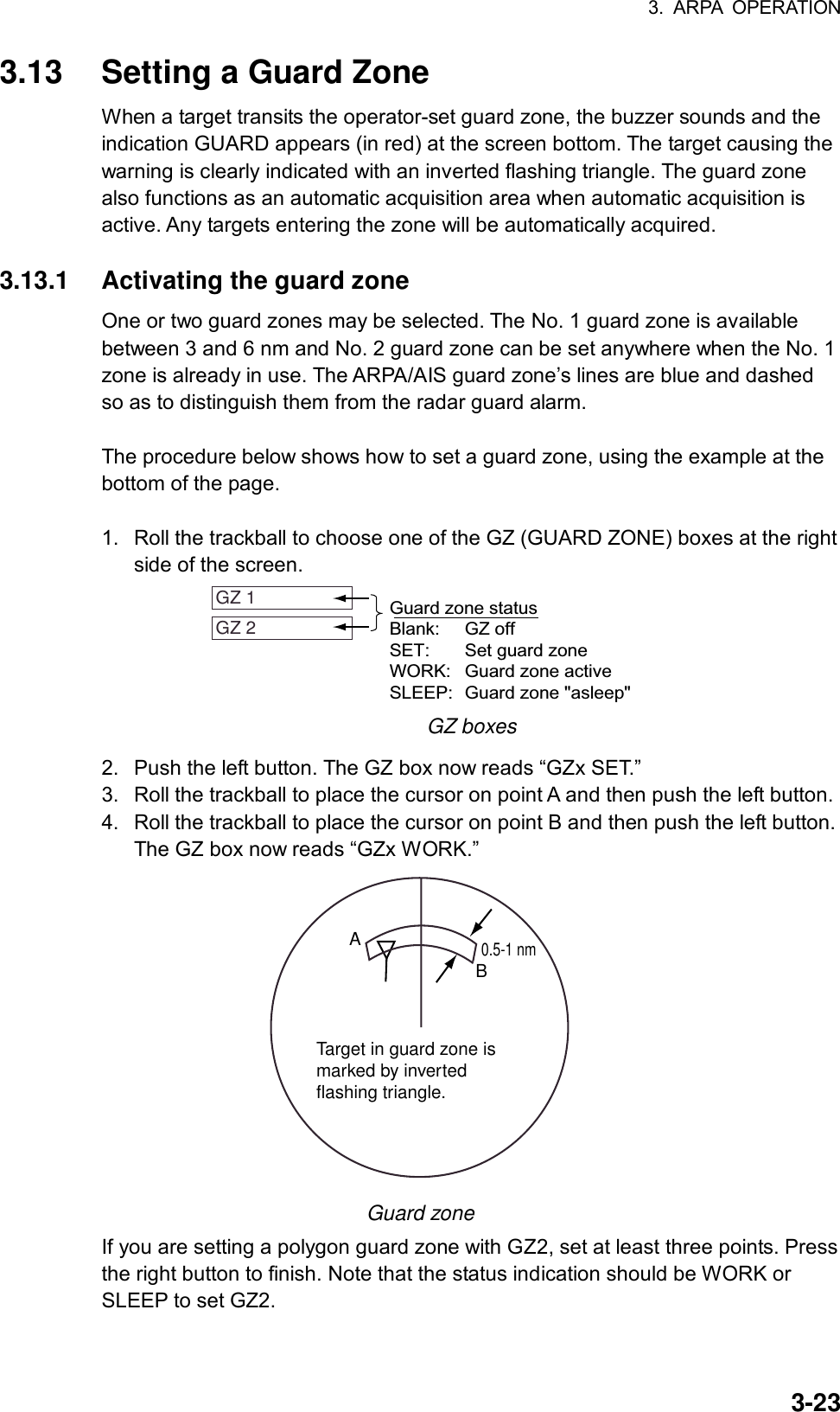 3. ARPA OPERATION  3-233.13  Setting a Guard Zone When a target transits the operator-set guard zone, the buzzer sounds and the indication GUARD appears (in red) at the screen bottom. The target causing the warning is clearly indicated with an inverted flashing triangle. The guard zone also functions as an automatic acquisition area when automatic acquisition is active. Any targets entering the zone will be automatically acquired.  3.13.1  Activating the guard zone One or two guard zones may be selected. The No. 1 guard zone is available between 3 and 6 nm and No. 2 guard zone can be set anywhere when the No. 1 zone is already in use. The ARPA/AIS guard zone’s lines are blue and dashed so as to distinguish them from the radar guard alarm.  The procedure below shows how to set a guard zone, using the example at the bottom of the page.  1.  Roll the trackball to choose one of the GZ (GUARD ZONE) boxes at the right side of the screen. GZ 1 GZ 2 Guard zone statusBlank: GZ offSET: Set guard zoneWORK: Guard zone activeSLEEP: Guard zone &quot;asleep&quot; GZ boxes 2.  Push the left button. The GZ box now reads “GZx SET.” 3.  Roll the trackball to place the cursor on point A and then push the left button. 4.  Roll the trackball to place the cursor on point B and then push the left button. The GZ box now reads “GZx WORK.”   AB0.5-1 nmTarget in guard zone ismarked by invertedflashing triangle. Guard zone If you are setting a polygon guard zone with GZ2, set at least three points. Press the right button to finish. Note that the status indication should be WORK or SLEEP to set GZ2.  