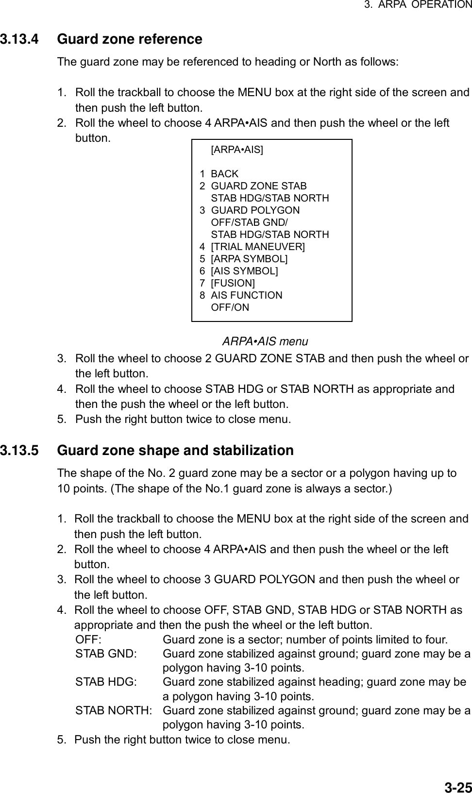 3. ARPA OPERATION  3-25 [ARPA•AIS]  1 BACK 2 GUARD ZONE STAB   STAB HDG/STAB NORTH 3  GUARD POLYGON  OFF/STAB GND/   STAB HDG/STAB NORTH 4 [TRIAL MANEUVER] 5 [ARPA SYMBOL] 6 [AIS SYMBOL] 7 [FUSION] 8 AIS FUNCTION  OFF/ON 3.13.4  Guard zone reference The guard zone may be referenced to heading or North as follows:  1.  Roll the trackball to choose the MENU box at the right side of the screen and then push the left button. 2.  Roll the wheel to choose 4 ARPA•AIS and then push the wheel or the left button.                 ARPA•AIS menu 3.  Roll the wheel to choose 2 GUARD ZONE STAB and then push the wheel or the left button. 4.  Roll the wheel to choose STAB HDG or STAB NORTH as appropriate and then the push the wheel or the left button. 5.  Push the right button twice to close menu.  3.13.5  Guard zone shape and stabilization The shape of the No. 2 guard zone may be a sector or a polygon having up to 10 points. (The shape of the No.1 guard zone is always a sector.)  1.  Roll the trackball to choose the MENU box at the right side of the screen and then push the left button. 2.  Roll the wheel to choose 4 ARPA•AIS and then push the wheel or the left button. 3.  Roll the wheel to choose 3 GUARD POLYGON and then push the wheel or the left button. 4.  Roll the wheel to choose OFF, STAB GND, STAB HDG or STAB NORTH as appropriate and then the push the wheel or the left button. OFF:    Guard zone is a sector; number of points limited to four. STAB GND:  Guard zone stabilized against ground; guard zone may be a polygon having 3-10 points. STAB HDG:  Guard zone stabilized against heading; guard zone may be a polygon having 3-10 points. STAB NORTH:  Guard zone stabilized against ground; guard zone may be a polygon having 3-10 points. 5.  Push the right button twice to close menu. 