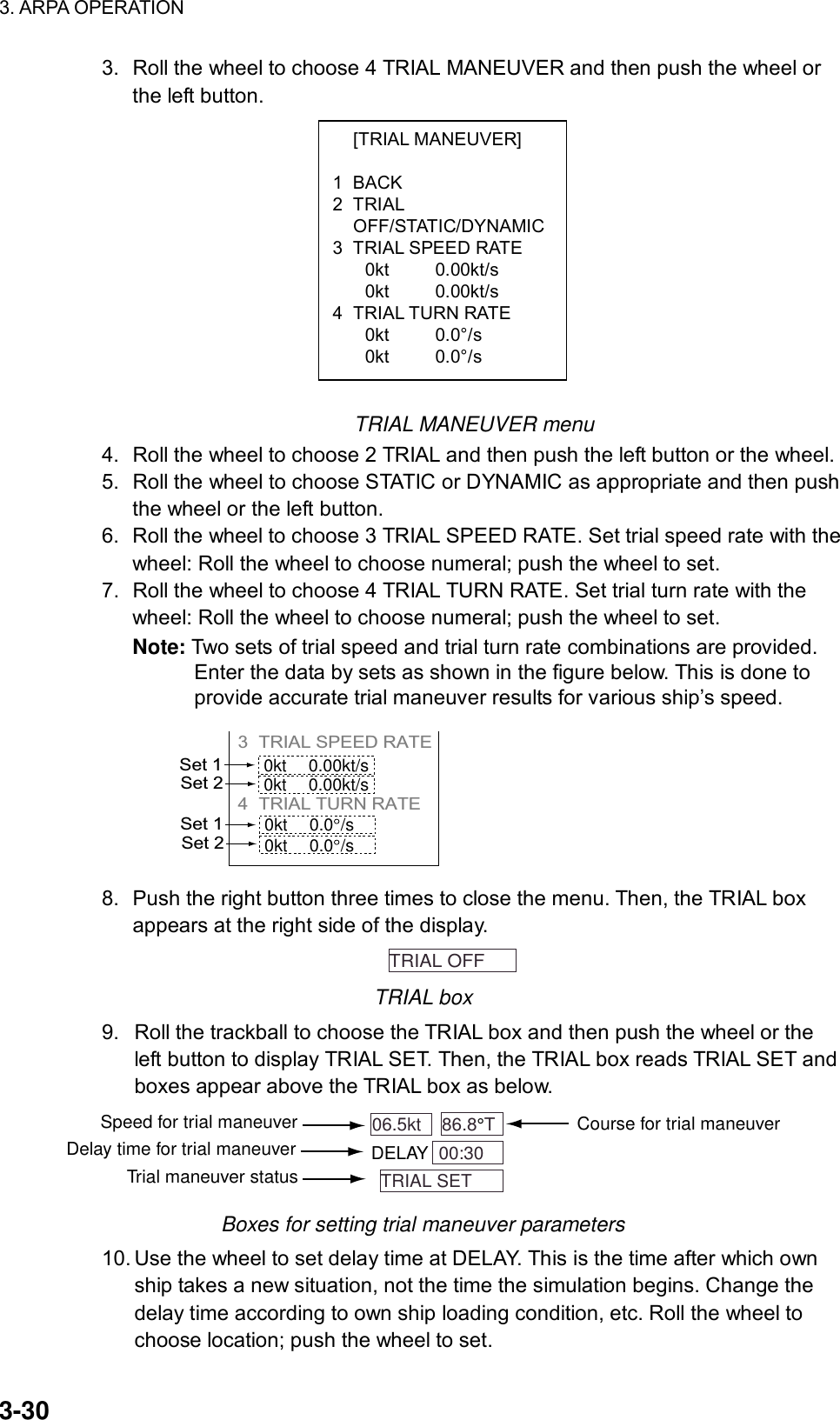 3. ARPA OPERATION  3-30  [TRIAL MANEUVER]  1 BACK 2 TRIAL  OFF/STATIC/DYNAMIC3  TRIAL SPEED RATE 0kt 0.00kt/s 0kt 0.00kt/s 4 TRIAL TURN RATE 0kt 0.0°/s 0kt 0.0°/s 3.  Roll the wheel to choose 4 TRIAL MANEUVER and then push the wheel or the left button.              TRIAL MANEUVER menu 4.  Roll the wheel to choose 2 TRIAL and then push the left button or the wheel. 5.  Roll the wheel to choose STATIC or DYNAMIC as appropriate and then push the wheel or the left button. 6.  Roll the wheel to choose 3 TRIAL SPEED RATE. Set trial speed rate with the wheel: Roll the wheel to choose numeral; push the wheel to set. 7.  Roll the wheel to choose 4 TRIAL TURN RATE. Set trial turn rate with the wheel: Roll the wheel to choose numeral; push the wheel to set. Note: Two sets of trial speed and trial turn rate combinations are provided. Enter the data by sets as shown in the figure below. This is done to provide accurate trial maneuver results for various ship’s speed. 3 TRIAL SPEED RATE          4 TRIAL TURN RATE     Set 10kt 0.00kt/s0kt 0.00kt/sSet 2Set 10kt 0.0 /s0kt 0.0 /sSet 2 8.  Push the right button three times to close the menu. Then, the TRIAL box appears at the right side of the display.   TRIAL OFF   TRIAL box 9.  Roll the trackball to choose the TRIAL box and then push the wheel or the left button to display TRIAL SET. Then, the TRIAL box reads TRIAL SET and boxes appear above the TRIAL box as below. 86.8°T  06.5kt   00:30  DELAYTRIAL SET  Course for trial maneuverSpeed for trial maneuverDelay time for trial maneuverTrial maneuver status Boxes for setting trial maneuver parameters 10. Use the wheel to set delay time at DELAY. This is the time after which own ship takes a new situation, not the time the simulation begins. Change the delay time according to own ship loading condition, etc. Roll the wheel to choose location; push the wheel to set. 