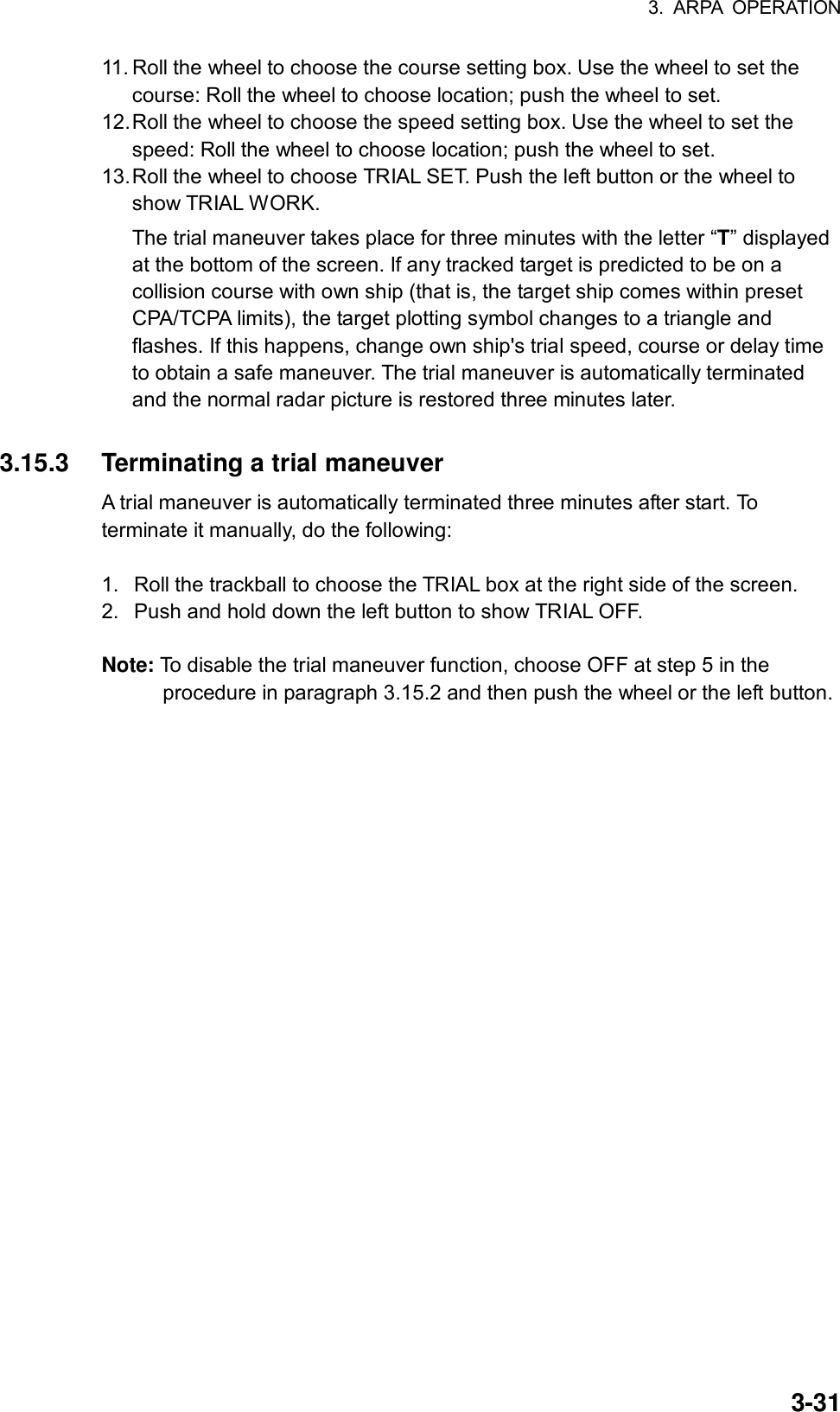 3. ARPA OPERATION  3-3111. Roll the wheel to choose the course setting box. Use the wheel to set the course: Roll the wheel to choose location; push the wheel to set. 12. Roll the wheel to choose the speed setting box. Use the wheel to set the speed: Roll the wheel to choose location; push the wheel to set. 13. Roll the wheel to choose TRIAL SET. Push the left button or the wheel to show TRIAL WORK. The trial maneuver takes place for three minutes with the letter “T” displayed at the bottom of the screen. If any tracked target is predicted to be on a collision course with own ship (that is, the target ship comes within preset CPA/TCPA limits), the target plotting symbol changes to a triangle and flashes. If this happens, change own ship&apos;s trial speed, course or delay time to obtain a safe maneuver. The trial maneuver is automatically terminated and the normal radar picture is restored three minutes later.  3.15.3  Terminating a trial maneuver A trial maneuver is automatically terminated three minutes after start. To terminate it manually, do the following:  1.  Roll the trackball to choose the TRIAL box at the right side of the screen. 2.  Push and hold down the left button to show TRIAL OFF.  Note: To disable the trial maneuver function, choose OFF at step 5 in the procedure in paragraph 3.15.2 and then push the wheel or the left button.   