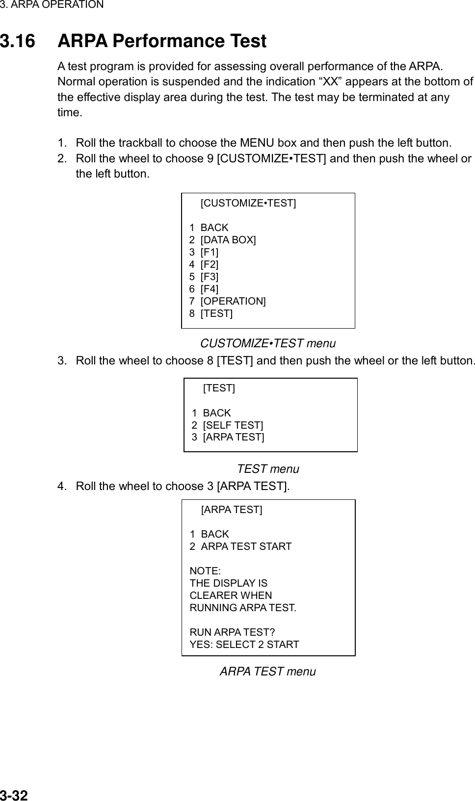 3. ARPA OPERATION  3-32  [CUSTOMIZE•TEST]  1 BACK 2 [DATA BOX] 3 [F1] 4 [F2] 5 [F3] 6 [F4] 7 [OPERATION] 8 [TEST]  [TEST]  1 BACK 2 [SELF TEST] 3 [ARPA TEST]  [ARPA TEST]  1 BACK 2 ARPA TEST START  NOTE: THE DISPLAY IS CLEARER WHEN RUNNING ARPA TEST.  RUN ARPA TEST? YES: SELECT 2 START 3.16  ARPA Performance Test A test program is provided for assessing overall performance of the ARPA. Normal operation is suspended and the indication “XX” appears at the bottom of the effective display area during the test. The test may be terminated at any time.  1.  Roll the trackball to choose the MENU box and then push the left button. 2.  Roll the wheel to choose 9 [CUSTOMIZE•TEST] and then push the wheel or the left button.           CUSTOMIZE•TEST menu 3.  Roll the wheel to choose 8 [TEST] and then push the wheel or the left button.       TEST menu 4.  Roll the wheel to choose 3 [ARPA TEST].            ARPA TEST menu 