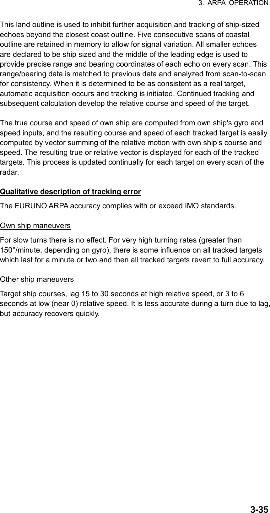 3. ARPA OPERATION  3-35This land outline is used to inhibit further acquisition and tracking of ship-sized echoes beyond the closest coast outline. Five consecutive scans of coastal outline are retained in memory to allow for signal variation. All smaller echoes are declared to be ship sized and the middle of the leading edge is used to provide precise range and bearing coordinates of each echo on every scan. This range/bearing data is matched to previous data and analyzed from scan-to-scan for consistency. When it is determined to be as consistent as a real target, automatic acquisition occurs and tracking is initiated. Continued tracking and subsequent calculation develop the relative course and speed of the target.  The true course and speed of own ship are computed from own ship&apos;s gyro and speed inputs, and the resulting course and speed of each tracked target is easily computed by vector summing of the relative motion with own ship’s course and speed. The resulting true or relative vector is displayed for each of the tracked targets. This process is updated continually for each target on every scan of the radar.  Qualitative description of tracking error The FURUNO ARPA accuracy complies with or exceed IMO standards.  Own ship maneuvers For slow turns there is no effect. For very high turning rates (greater than 150°/minute, depending on gyro), there is some influence on all tracked targets which last for a minute or two and then all tracked targets revert to full accuracy.  Other ship maneuvers Target ship courses, lag 15 to 30 seconds at high relative speed, or 3 to 6 seconds at low (near 0) relative speed. It is less accurate during a turn due to lag, but accuracy recovers quickly.   