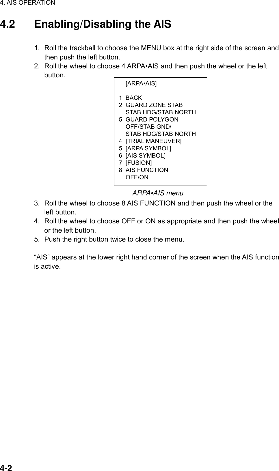 4. AIS OPERATION  4-2  [ARPA•AIS]  1 BACK 2 GUARD ZONE STAB   STAB HDG/STAB NORTH 5 GUARD POLYGON  OFF/STAB GND/   STAB HDG/STAB NORTH 4 [TRIAL MANEUVER] 5 [ARPA SYMBOL] 6 [AIS SYMBOL] 7 [FUSION] 8 AIS FUNCTION  OFF/ON 4.2 Enabling/Disabling the AIS  1.  Roll the trackball to choose the MENU box at the right side of the screen and then push the left button. 2.  Roll the wheel to choose 4 ARPA•AIS and then push the wheel or the left button.               ARPA•AIS menu 3.  Roll the wheel to choose 8 AIS FUNCTION and then push the wheel or the left button. 4.  Roll the wheel to choose OFF or ON as appropriate and then push the wheel or the left button. 5. Push the right button twice to close the menu.  “AIS” appears at the lower right hand corner of the screen when the AIS function is active. 