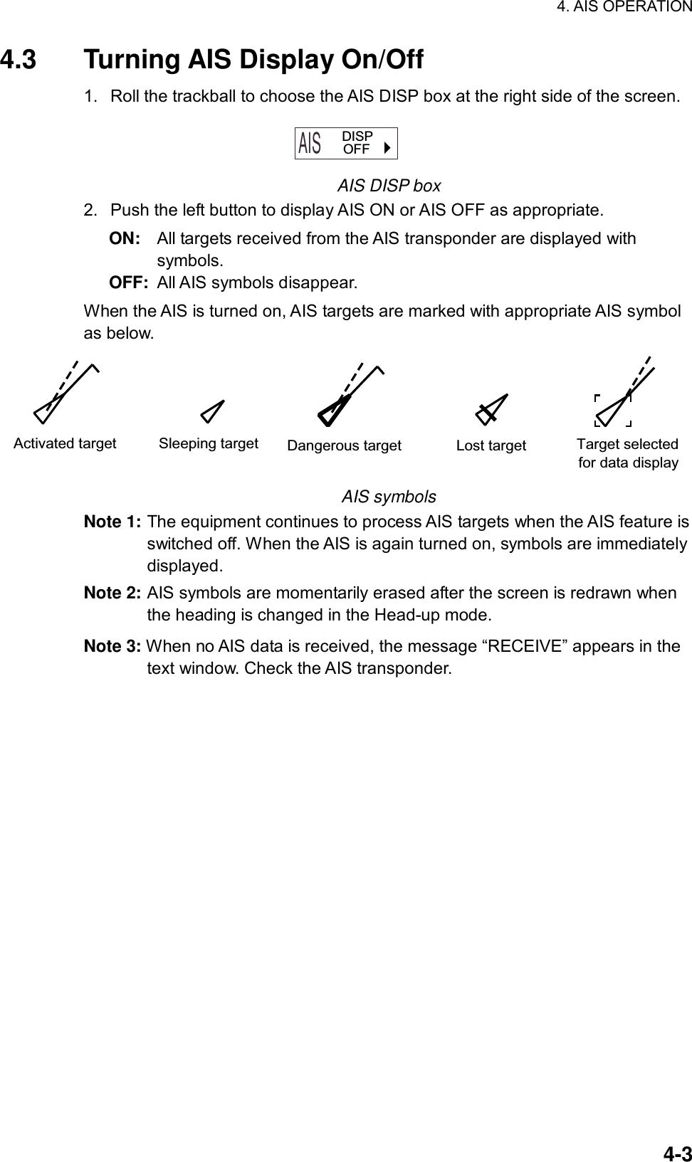 4. AIS OPERATION  4-34.3  Turning AIS Display On/Off 1.  Roll the trackball to choose the AIS DISP box at the right side of the screen. AIS  OFF  DISP AIS DISP box 2.  Push the left button to display AIS ON or AIS OFF as appropriate. ON:  All targets received from the AIS transponder are displayed with   symbols.  OFF:  All AIS symbols disappear.   When the AIS is turned on, AIS targets are marked with appropriate AIS symbol as below. Activated target Sleeping target Dangerous target Lost target Target selectedfor data display AIS symbols Note 1: The equipment continues to process AIS targets when the AIS feature is switched off. When the AIS is again turned on, symbols are immediately displayed. Note 2: AIS symbols are momentarily erased after the screen is redrawn when the heading is changed in the Head-up mode. Note 3: When no AIS data is received, the message “RECEIVE” appears in the text window. Check the AIS transponder.  